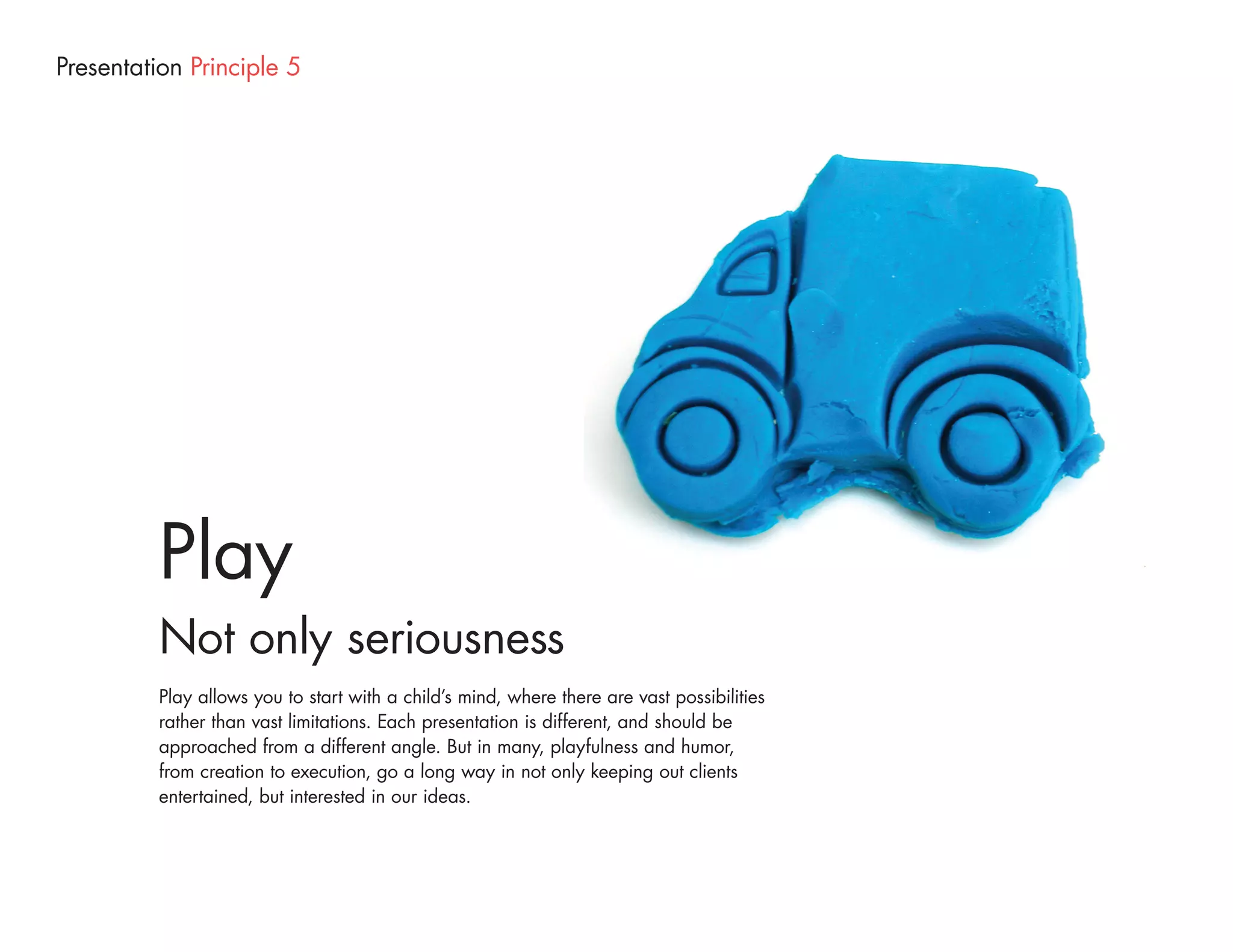 Presentation Principle 5




          Play
          Not only seriousness
          Play allows you to start with a child’s mind, where there are vast possibilities
          rather than vast limitations. Each presentation is different, and should be
          approached from a different angle. But in many, playfulness and humor,
          from creation to execution, go a long way in not only keeping out clients
          entertained, but interested in our ideas.
 