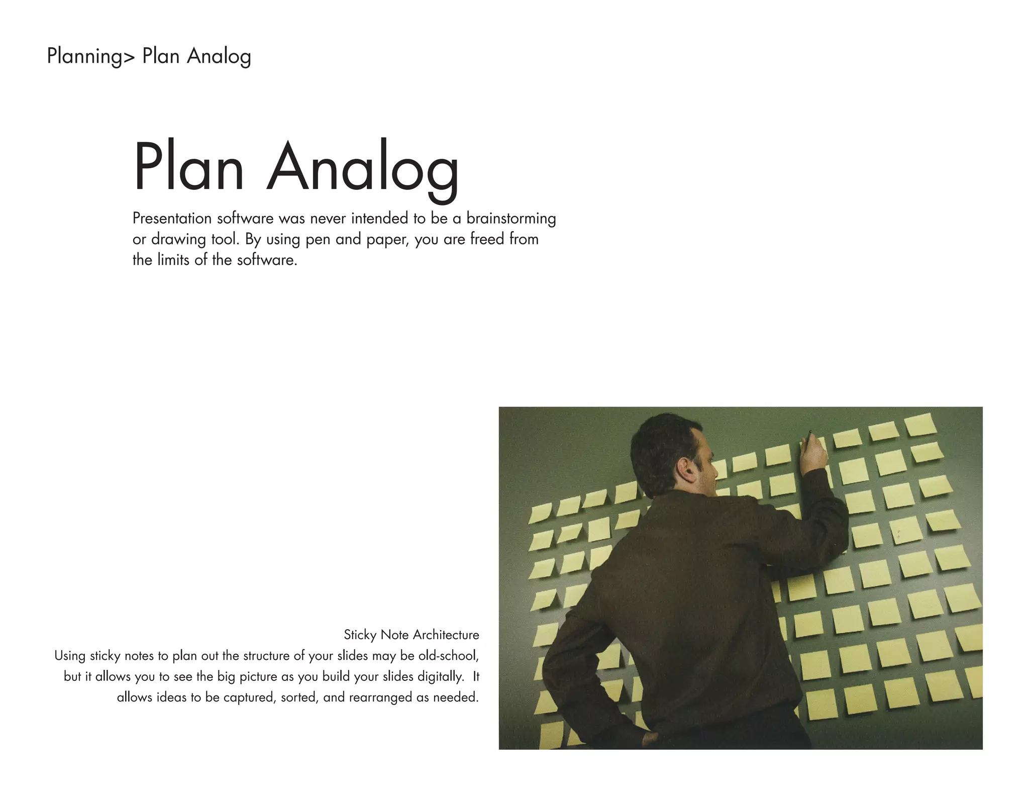 Planning> Plan Analog




              Plan Analog
              Presentation software was never intended to be a brainstorming
              or drawing tool. By using pen and paper, you are freed from
              the limits of the software.




                                                      Sticky Note Architecture
Using sticky notes to plan out the structure of your slides may be old-school,
 but it allows you to see the big picture as you build your slides digitally. It
           allows ideas to be captured, sorted, and rearranged as needed.
 