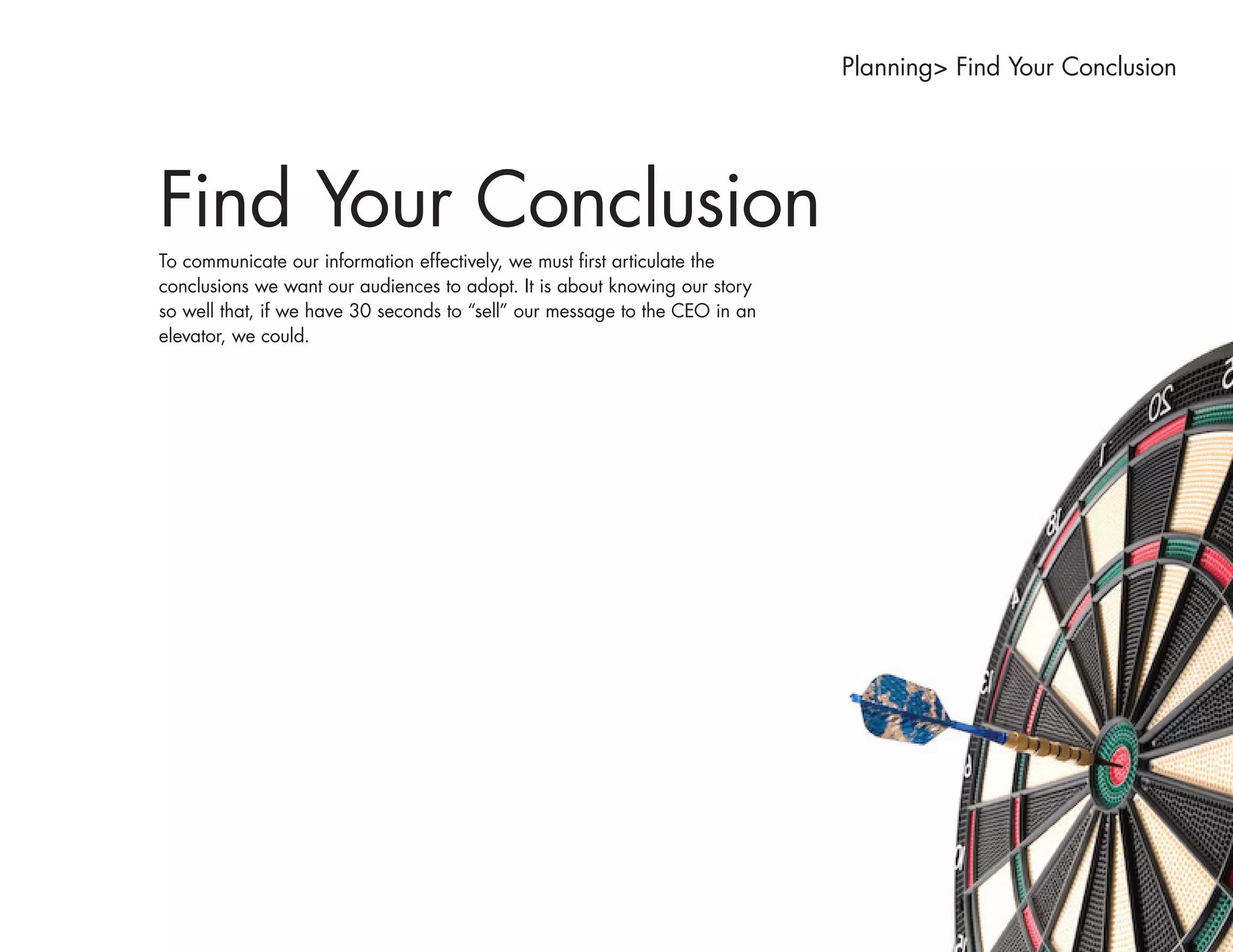 Planning> Find Your Conclusion




Find Your Conclusion
To communicate our information effectively, we must first articulate the
conclusions we want our audiences to adopt. It is about knowing our story
so well that, if we have 30 seconds to “sell” our message to the CEO in an
elevator, we could.
 