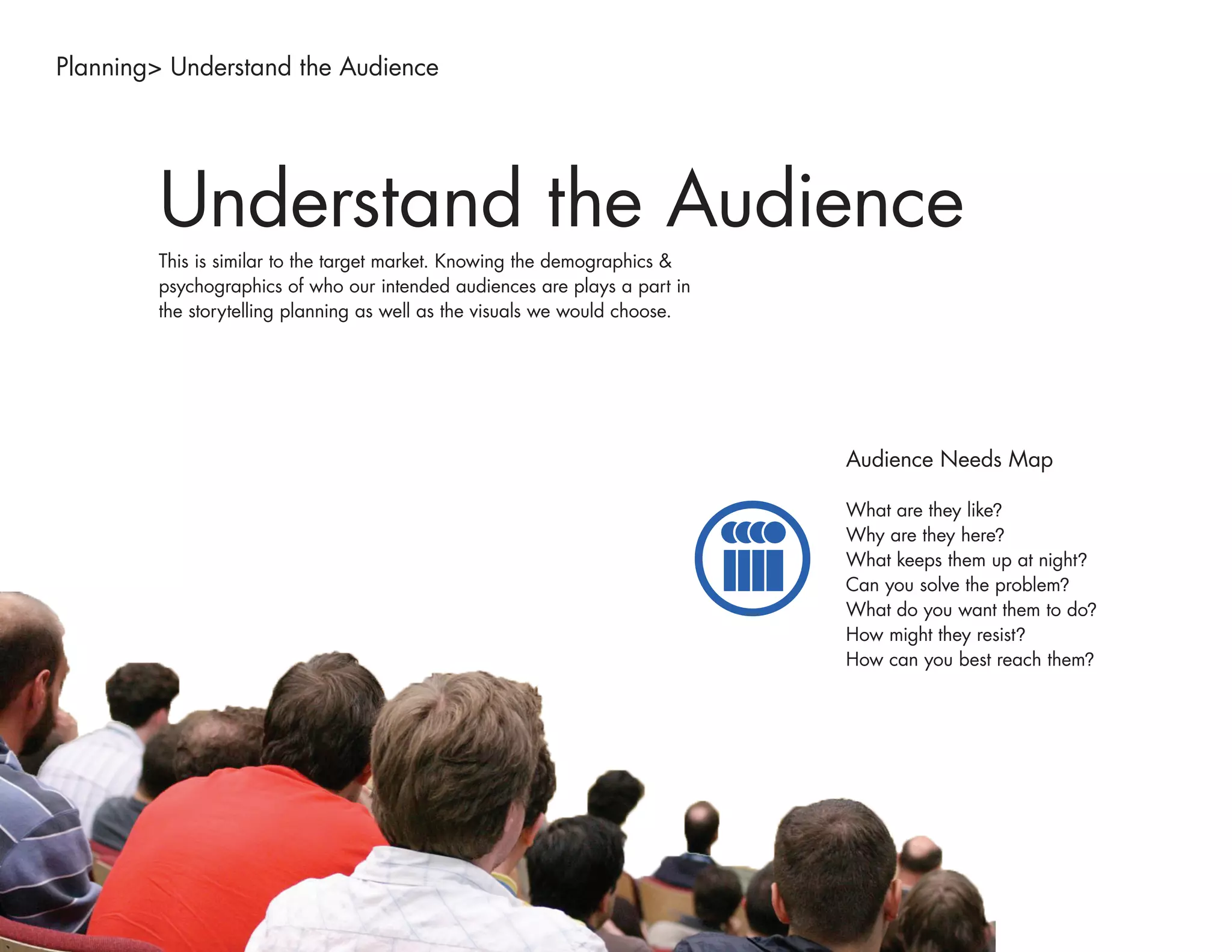 Planning> Understand the Audience




        Understand the Audience
        This is similar to the target market. Knowing the demographics &
        psychographics of who our intended audiences are plays a part in
        the storytelling planning as well as the visuals we would choose.




                                                                            Audience Needs Map

                                                                            What are they like?
                                                                            Why are they here?
                                                                            What keeps them up at night?
                                                                            Can you solve the problem?
                                                                            What do you want them to do?
                                                                            How might they resist?
                                                                            How can you best reach them?
 