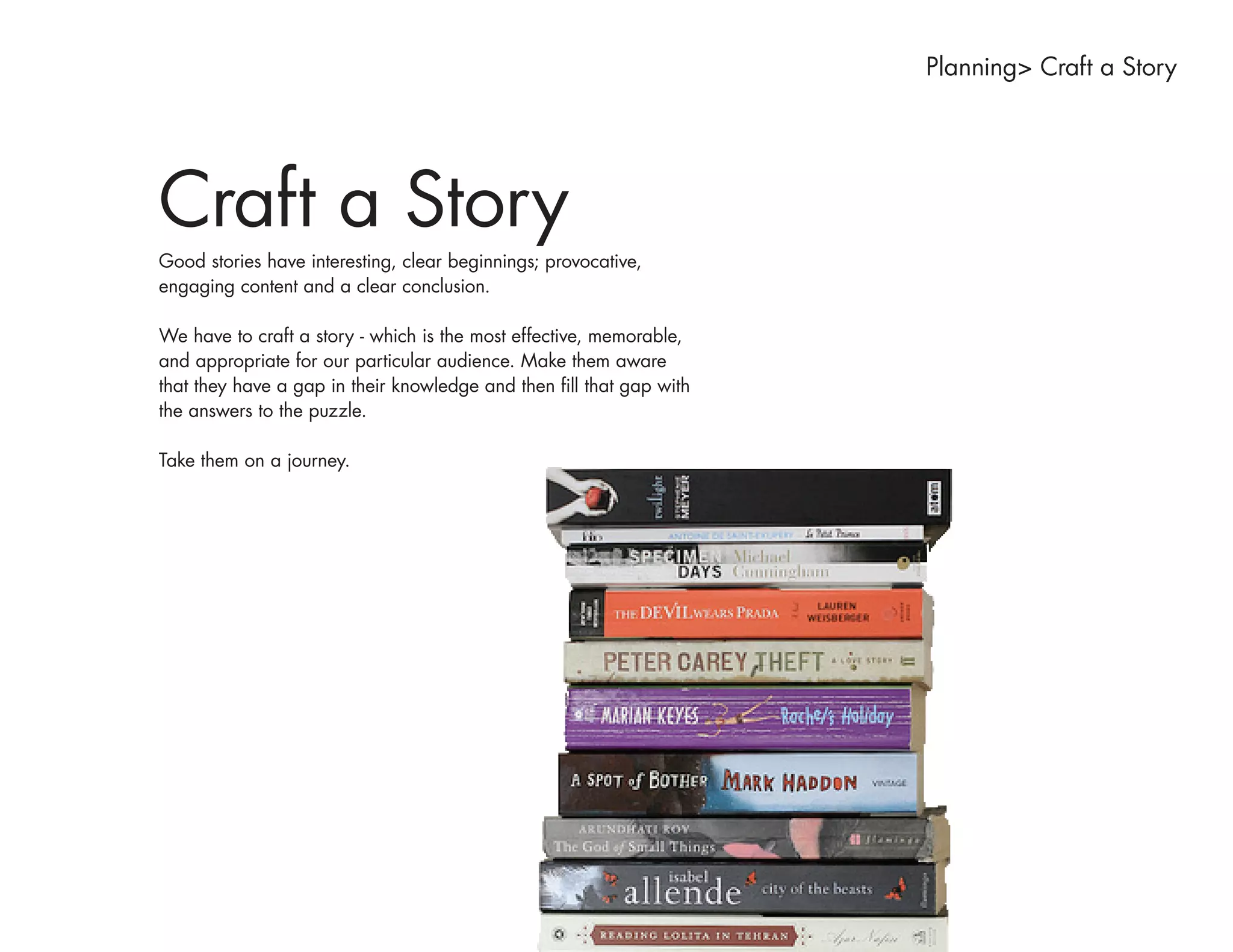 Planning> Craft a Story




Craft a Story
Good stories have interesting, clear beginnings; provocative,
engaging content and a clear conclusion.

We have to craft a story - which is the most effective, memorable,
and appropriate for our particular audience. Make them aware
that they have a gap in their knowledge and then fill that gap with
the answers to the puzzle.

Take them on a journey.
 