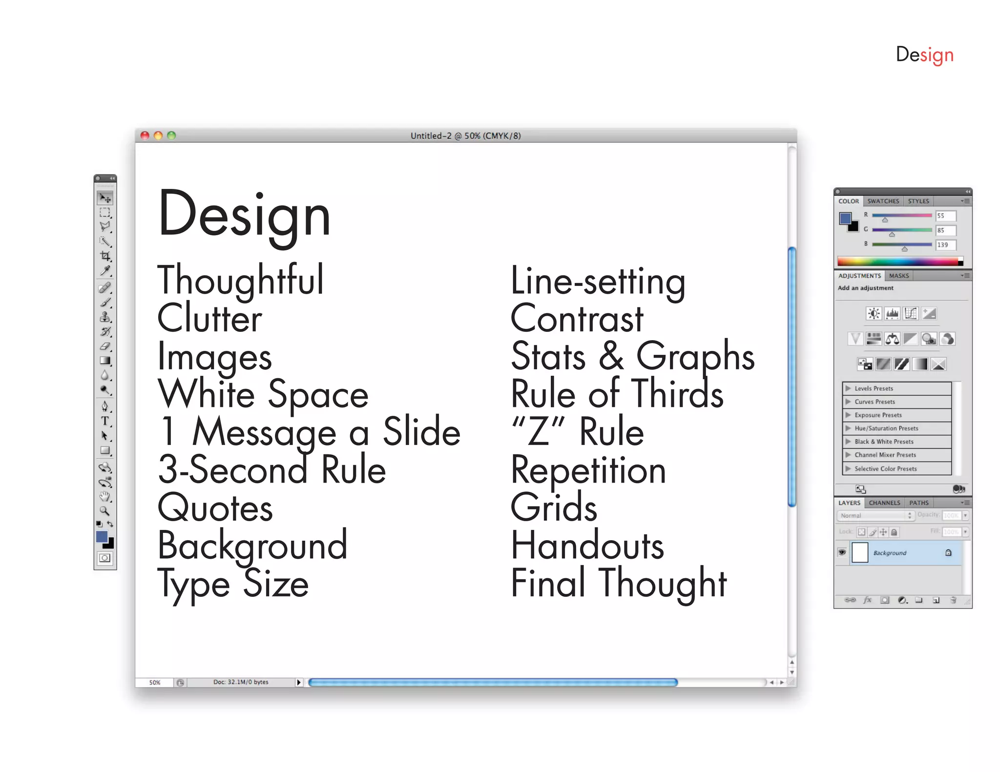 Design




Design
Thoughtful          Line-setting
Clutter             Contrast
Images              Stats & Graphs
White Space         Rule of Thirds
1 Message a Slide   “Z” Rule
3-Second Rule       Repetition
Quotes              Grids
Background          Handouts
Type Size           Final Thought
 