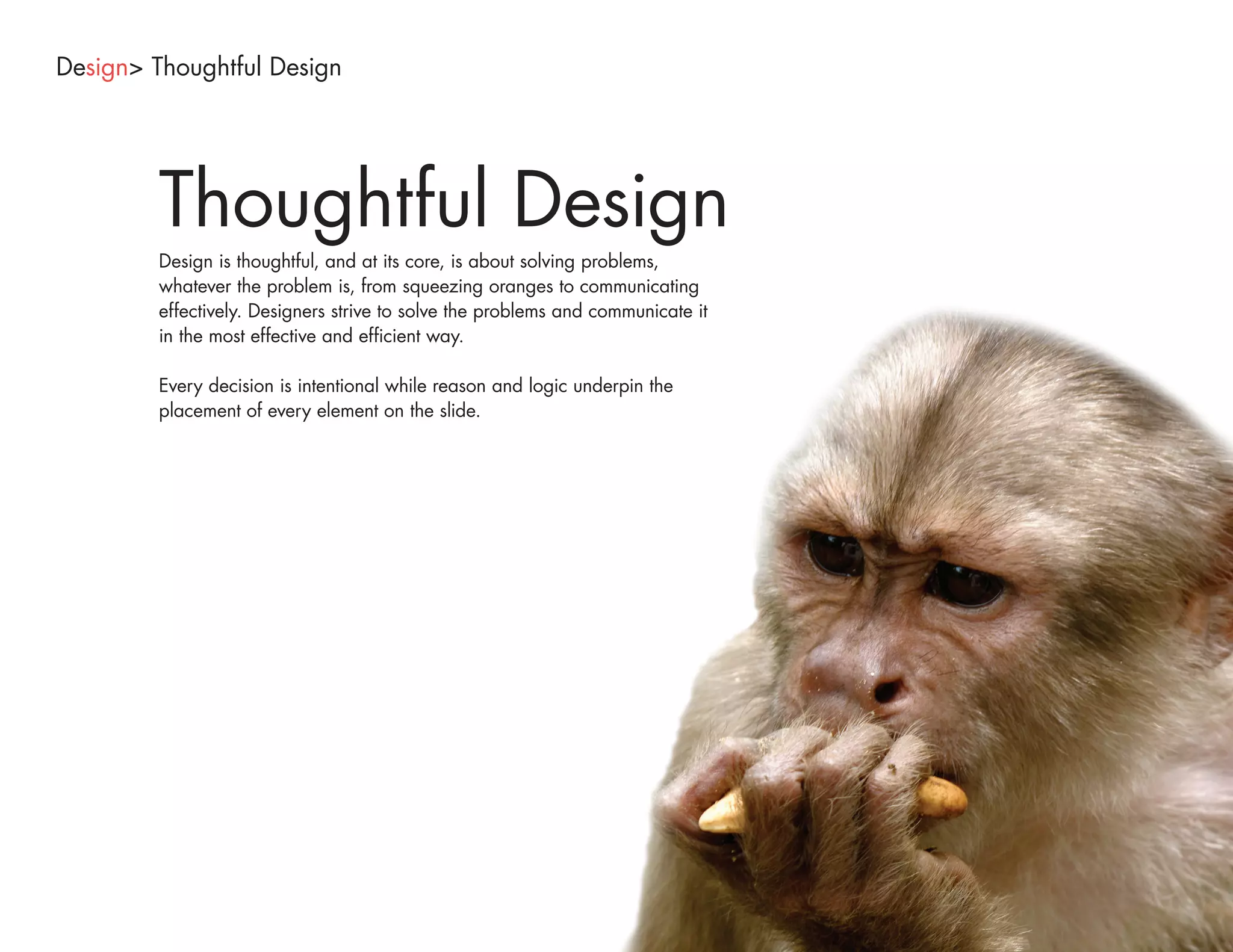 Design> Thoughtful Design




        Thoughtful Design
        Design is thoughtful, and at its core, is about solving problems,
        whatever the problem is, from squeezing oranges to communicating
        effectively. Designers strive to solve the problems and communicate it
        in the most effective and efficient way.

        Every decision is intentional while reason and logic underpin the
        placement of every element on the slide.
 