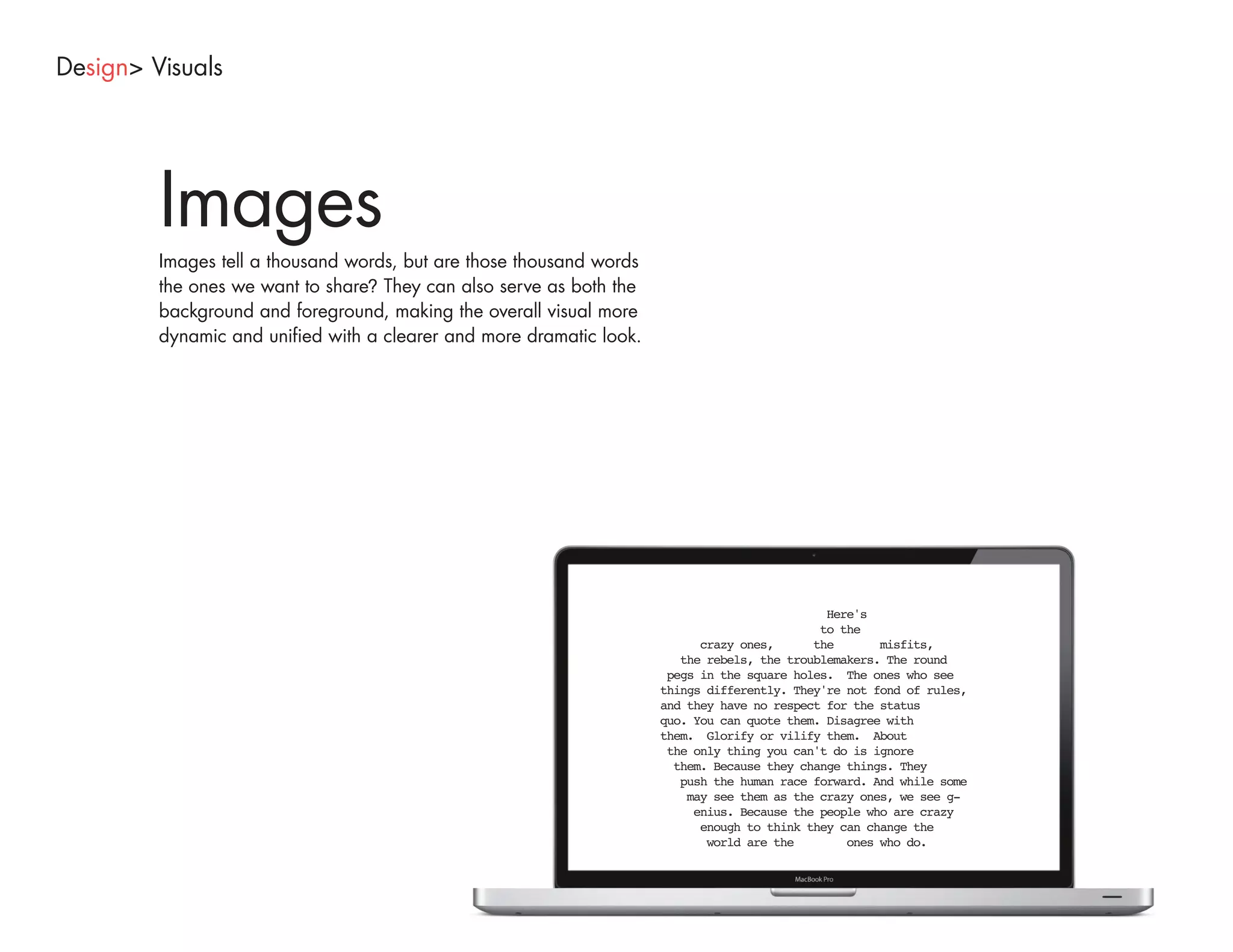 Design> Visuals




         Images
         Images tell a thousand words, but are those thousand words
         the ones we want to share? They can also serve as both the
         background and foreground, making the overall visual more
         dynamic and unified with a clearer and more dramatic look.
 