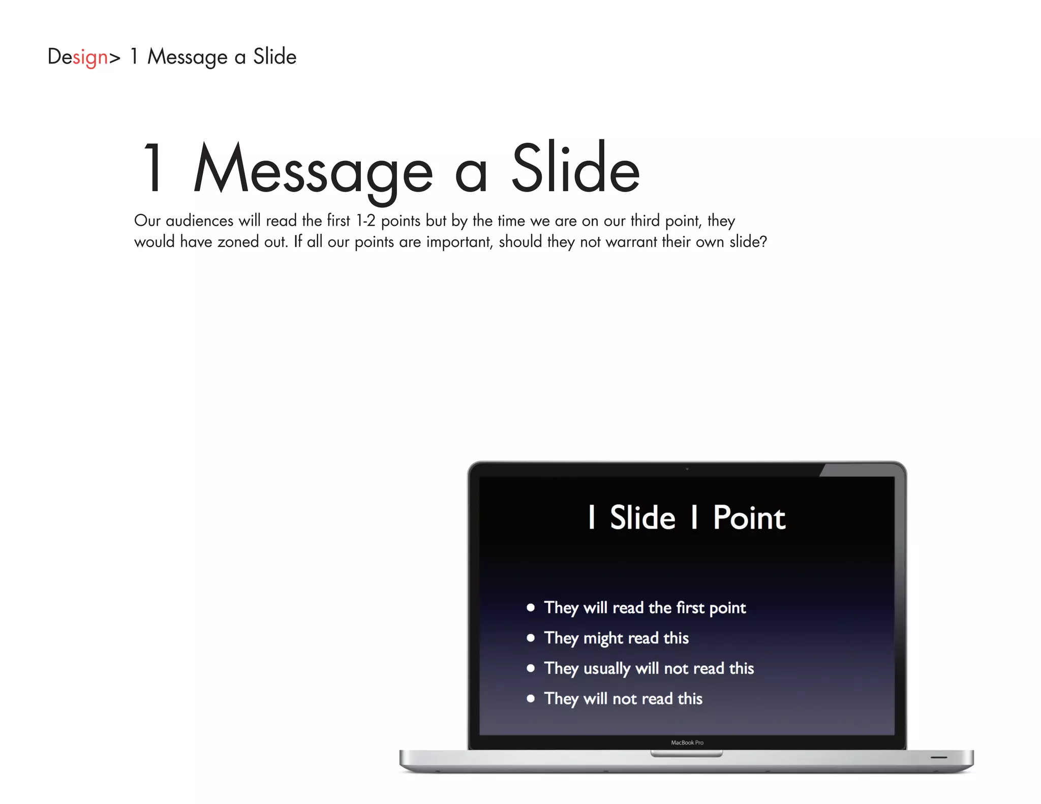 Design> 1 Message a Slide




        1 Message a Slide
        Our audiences will read the first 1-2 points but by the time we are on our third point, they
        would have zoned out. If all our points are important, should they not warrant their own slide?
 