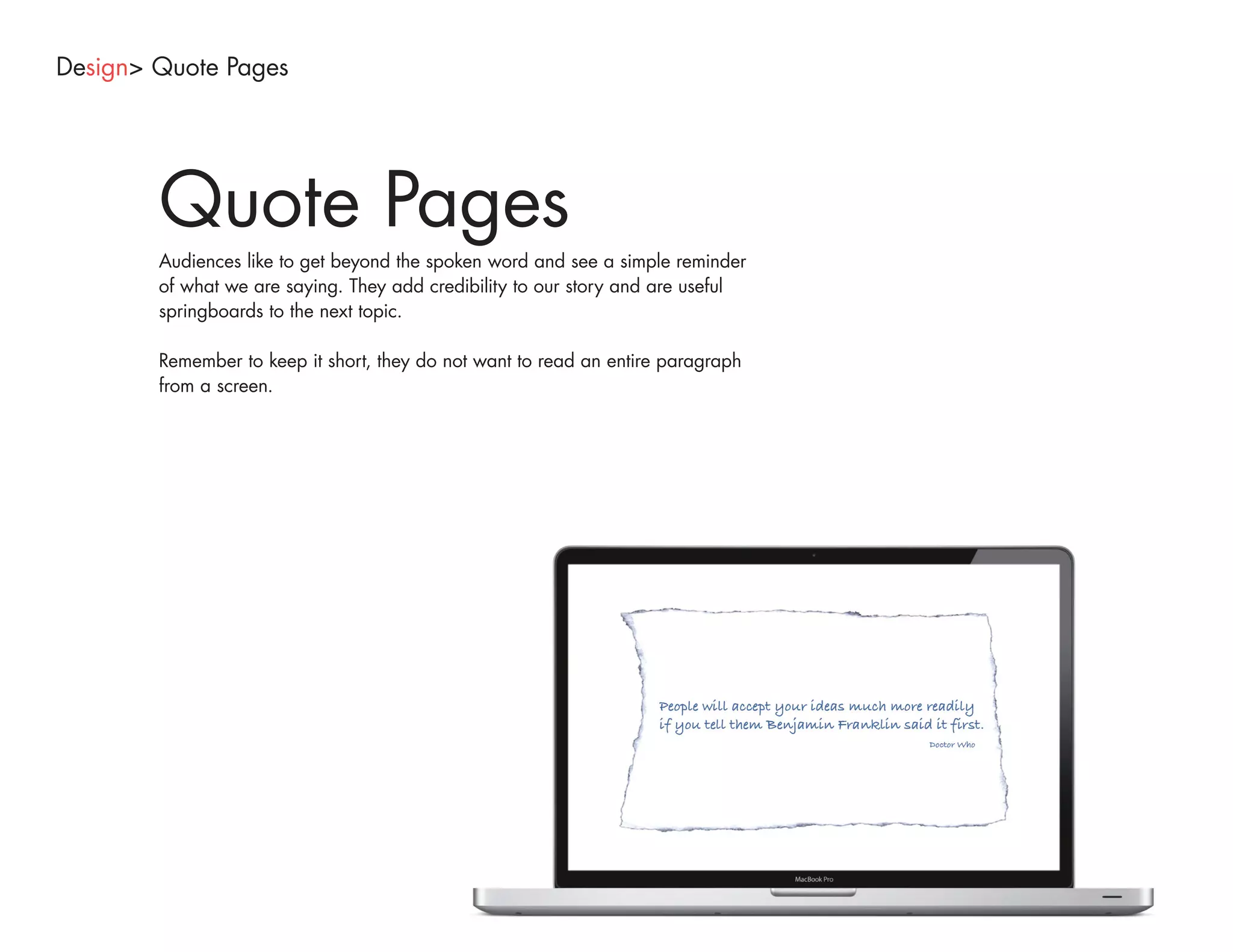 Design> Quote Pages




        Quote Pages
        Audiences like to get beyond the spoken word and see a simple reminder
        of what we are saying. They add credibility to our story and are useful
        springboards to the next topic.

        Remember to keep it short, they do not want to read an entire paragraph
        from a screen.
 