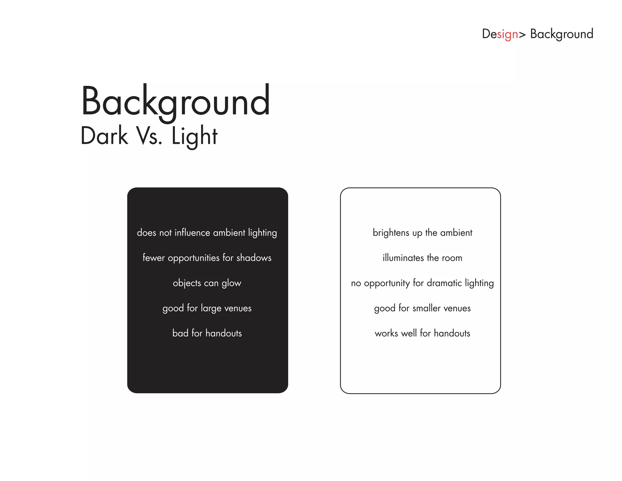 Design> Background




Background
Dark Vs. Light


     does not influence ambient lighting        brightens up the ambient

      fewer opportunities for shadows             illuminates the room

             objects can glow              no opportunity for dramatic lighting

           good for large venues                good for smaller venues

             bad for handouts                   works well for handouts
 