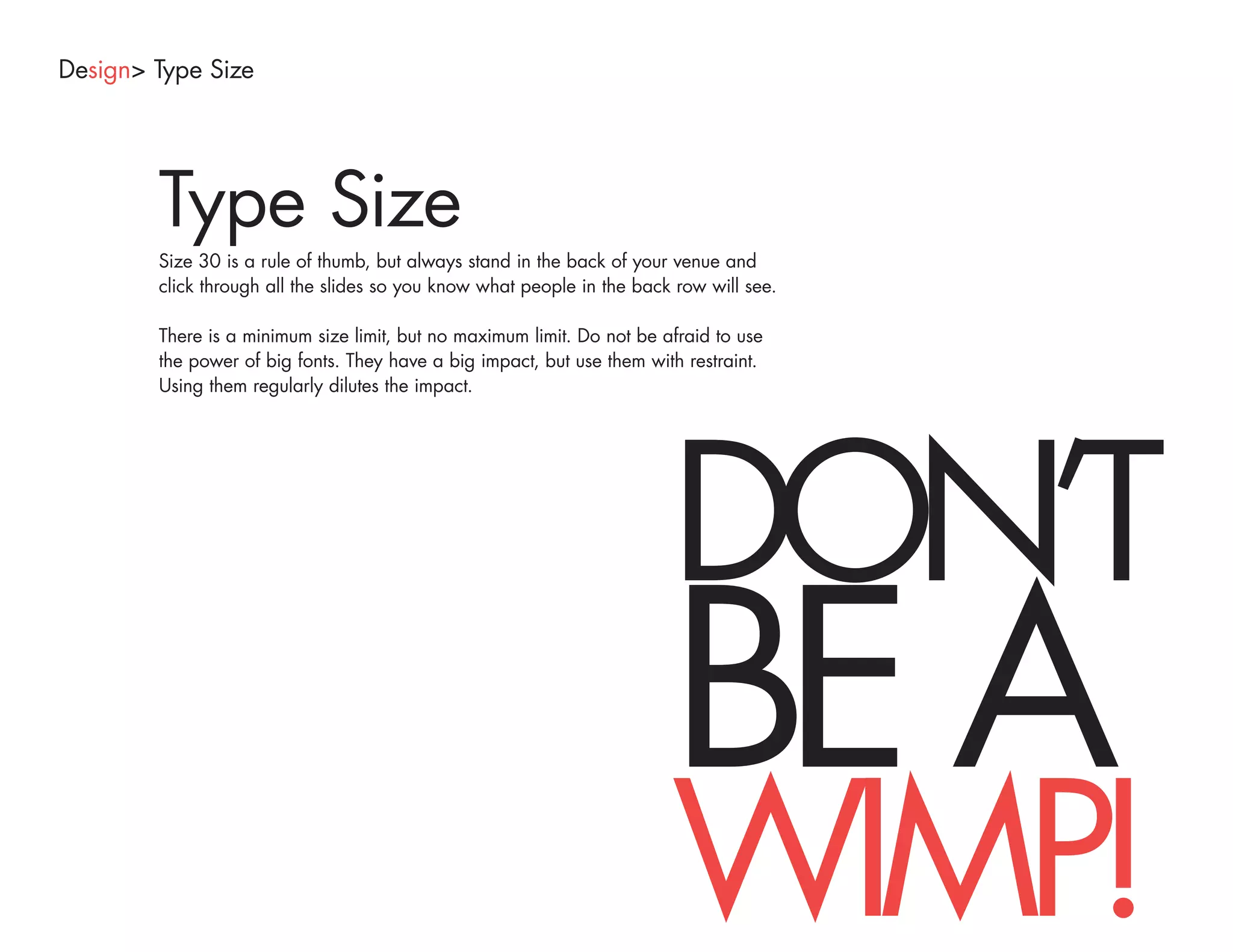Design> Type Size




        Type Size
        Size 30 is a rule of thumb, but always stand in the back of your venue and
        click through all the slides so you know what people in the back row will see.

        There is a minimum size limit, but no maximum limit. Do not be afraid to use
        the power of big fonts. They have a big impact, but use them with restraint.
        Using them regularly dilutes the impact.




                                                                        DON’T
                                                                        BE A
                                                                        WIMP!
 