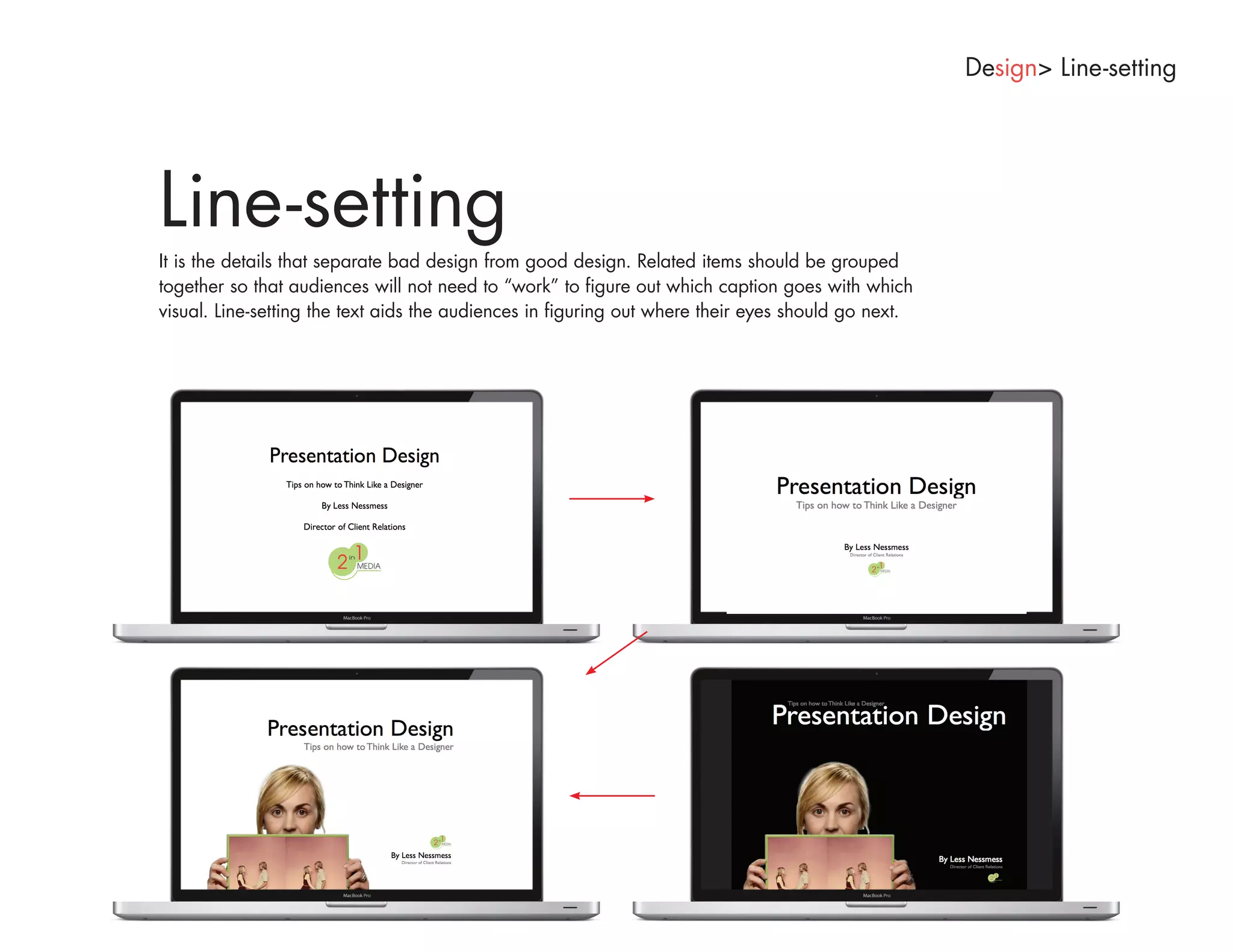 Design> Line-setting




Line-setting
It is the details that separate bad design from good design. Related items should be grouped
together so that audiences will not need to “work” to figure out which caption goes with which
visual. Line-setting the text aids the audiences in figuring out where their eyes should go next.
 