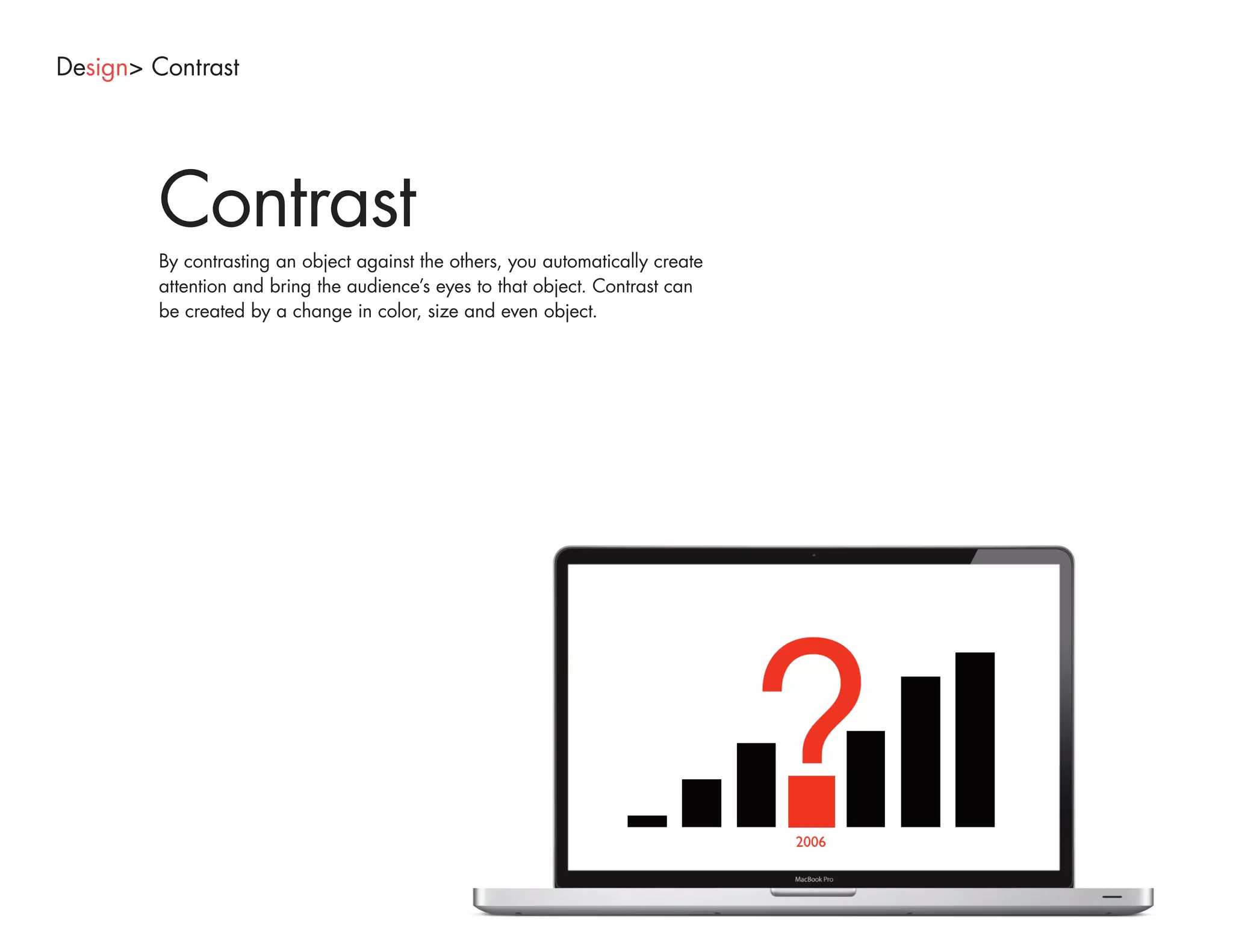 Design> Contrast




        Contrast
        By contrasting an object against the others, you automatically create
        attention and bring the audience’s eyes to that object. Contrast can
        be created by a change in color, size and even object.
 