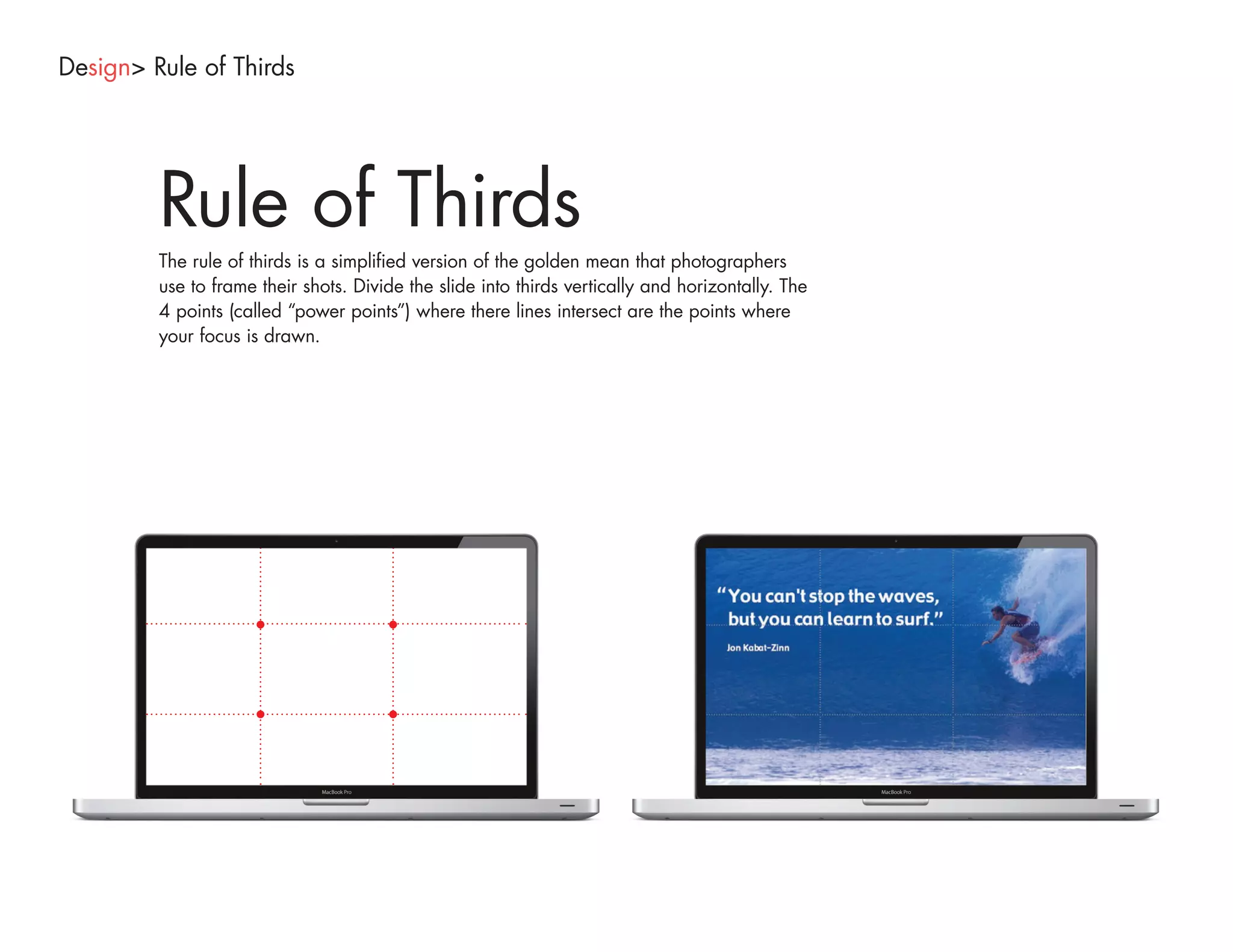Design> Rule of Thirds




         Rule of Thirds
         The rule of thirds is a simplified version of the golden mean that photographers
         use to frame their shots. Divide the slide into thirds vertically and horizontally. The
         4 points (called “power points”) where there lines intersect are the points where
         your focus is drawn.
 