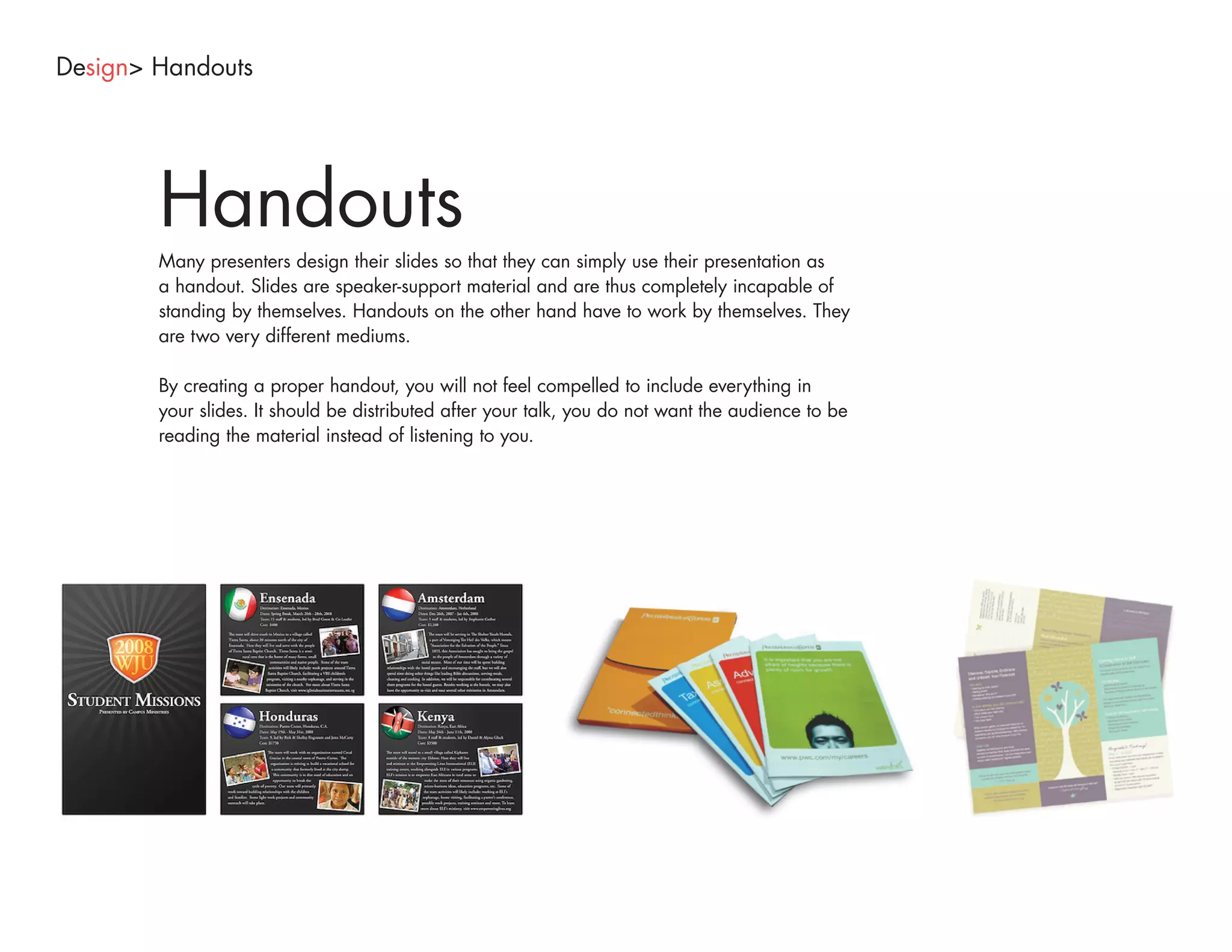 Design> Handouts




        Handouts
        Many presenters design their slides so that they can simply use their presentation as
        a handout. Slides are speaker-support material and are thus completely incapable of
        standing by themselves. Handouts on the other hand have to work by themselves. They
        are two very different mediums.

        By creating a proper handout, you will not feel compelled to include everything in
        your slides. It should be distributed after your talk, you do not want the audience to be
        reading the material instead of listening to you.
 