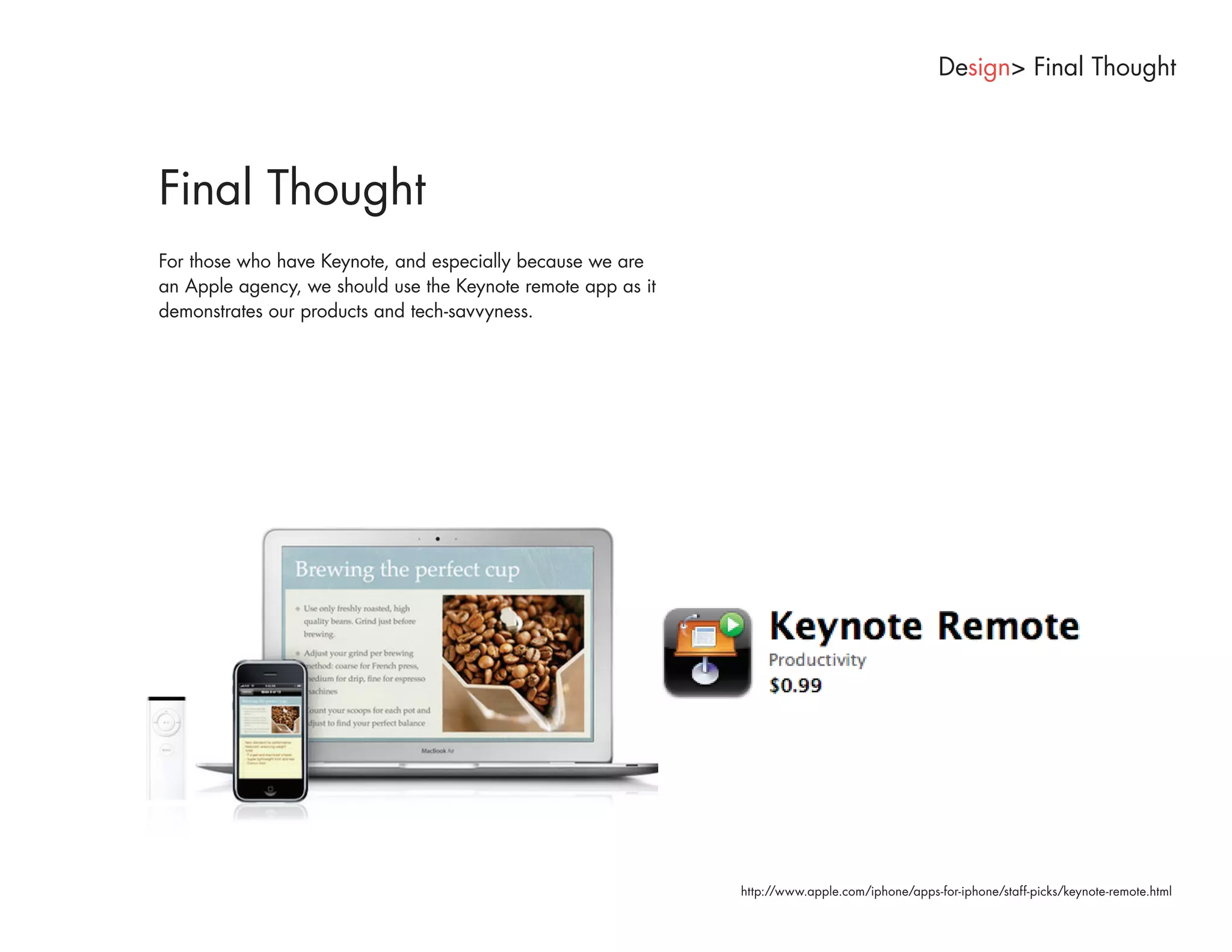 Design> Final Thought




Final Thought
For those who have Keynote, and especially because we are
an Apple agency, we should use the Keynote remote app as it
demonstrates our products and tech-savvyness.




                                                              http://www.apple.com/iphone/apps-for-iphone/staff-picks/keynote-remote.html
 