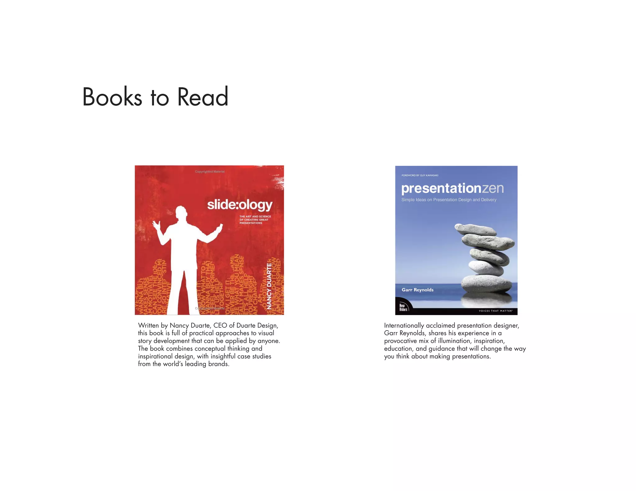 Books to Read




    Written by Nancy Duarte, CEO of Duarte Design,        Internationally acclaimed presentation designer,
    this book is full of practical approaches to visual   Garr Reynolds, shares his experience in a
    story development that can be applied by anyone.      provocative mix of illumination, inspiration,
    The book combines conceptual thinking and             education, and guidance that will change the way
    inspirational design, with insightful case studies    you think about making presentations.
    from the world’s leading brands.
 