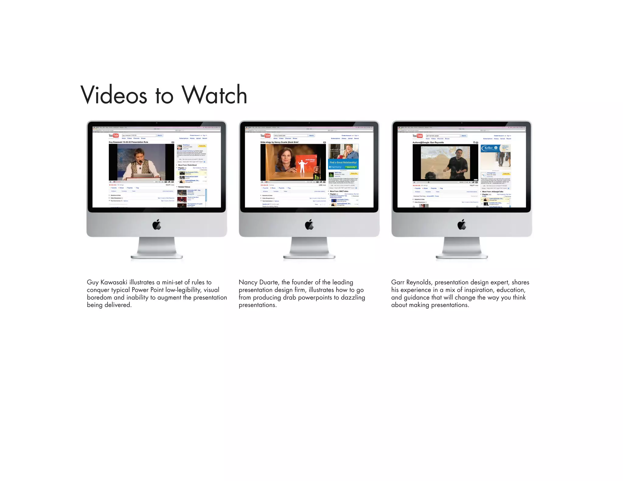 Videos to Watch




Guy Kawasaki illustrates a mini-set of rules to      Nancy Duarte, the founder of the leading          Garr Reynolds, presentation design expert, shares
conquer typical Power Point low-legibility, visual   presentation design firm, illustrates how to go   his experience in a mix of inspiration, education,
boredom and inability to augment the presentation    from producing drab powerpoints to dazzling       and guidance that will change the way you think
being delivered.                                     presentations.                                    about making presentations.
 