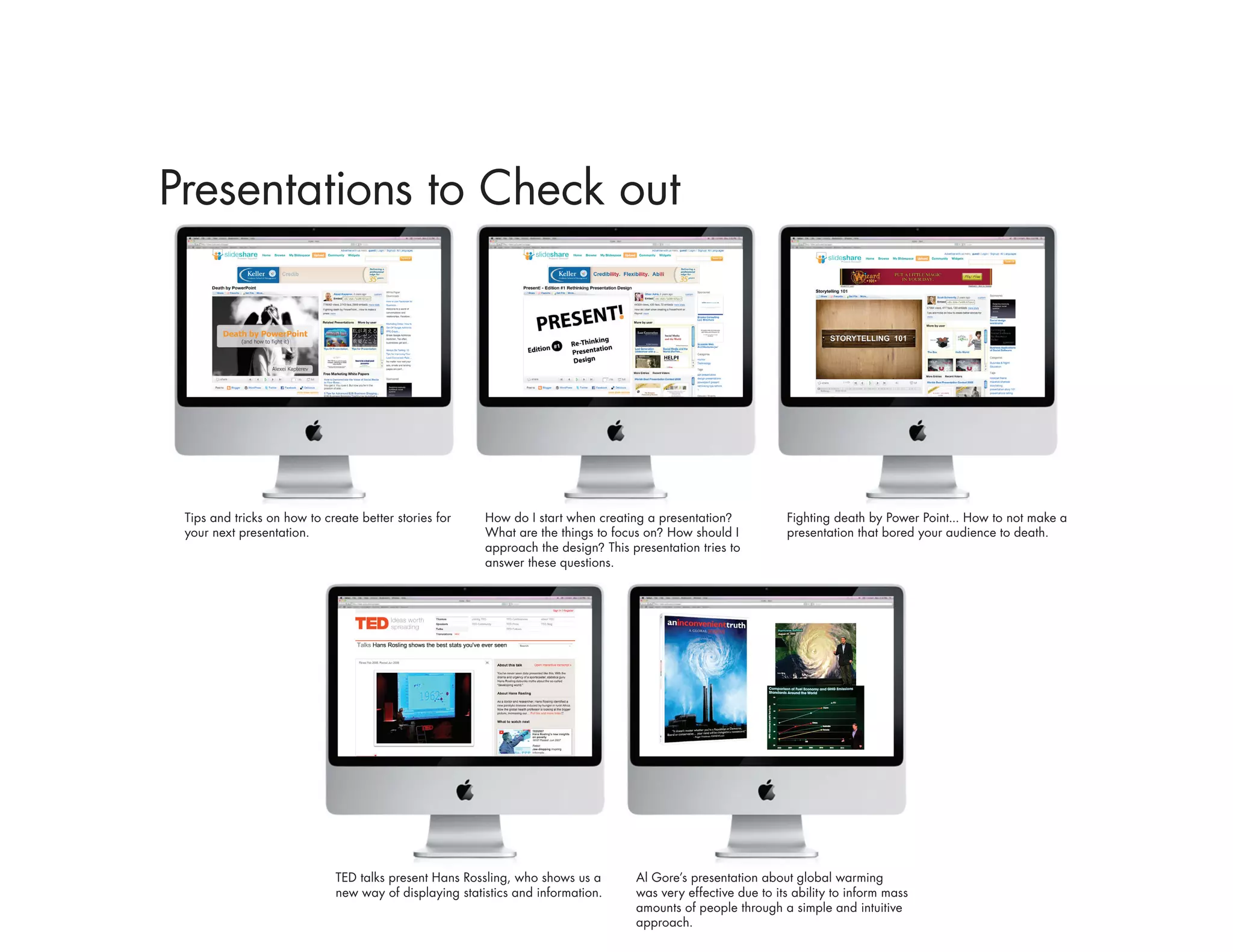 Presentations to Check out




 Tips and tricks on how to create better stories for    How do I start when creating a presentation?           Fighting death by Power Point... How to not make a
 your next presentation.                                What are the things to focus on? How should I          presentation that bored your audience to death.
                                                        approach the design? This presentation tries to
                                                        answer these questions.




                             TED talks present Hans Rossling, who shows us a       Al Gore’s presentation about global warming
                             new way of displaying statistics and information.     was very effective due to its ability to inform mass
                                                                                   amounts of people through a simple and intuitive
                                                                                   approach.
 