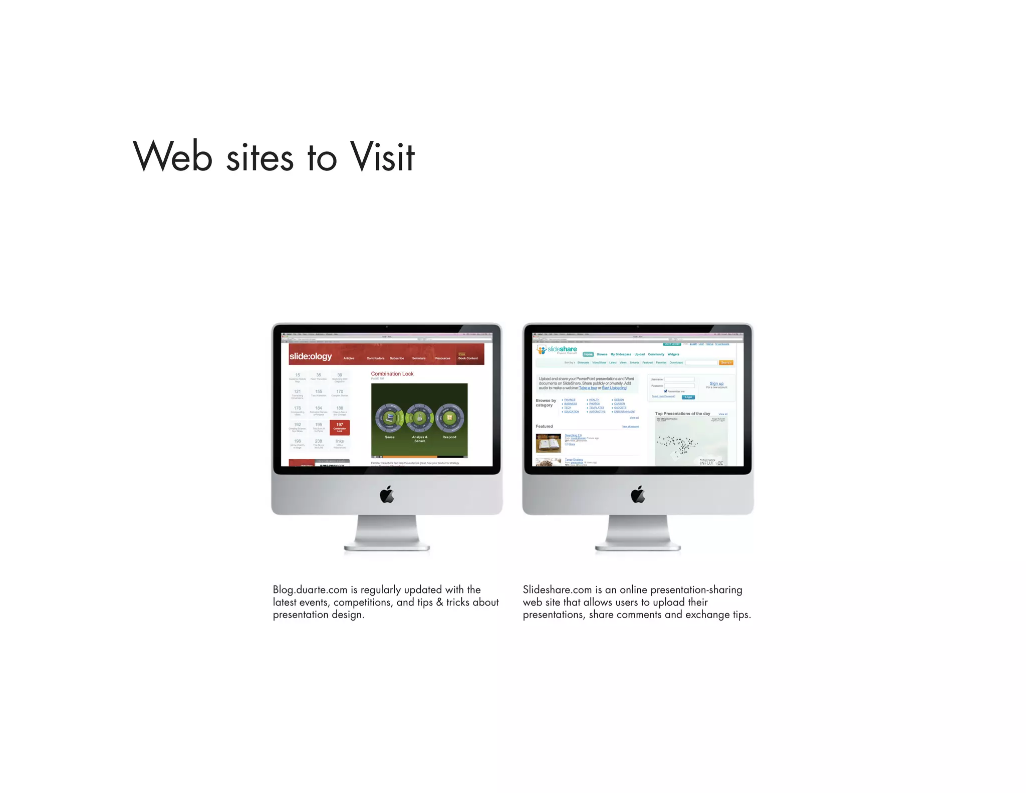 Web sites to Visit




        Blog.duarte.com is regularly updated with the          Slideshare.com is an online presentation-sharing
        latest events, competitions, and tips & tricks about   web site that allows users to upload their
        presentation design.                                   presentations, share comments and exchange tips.
 