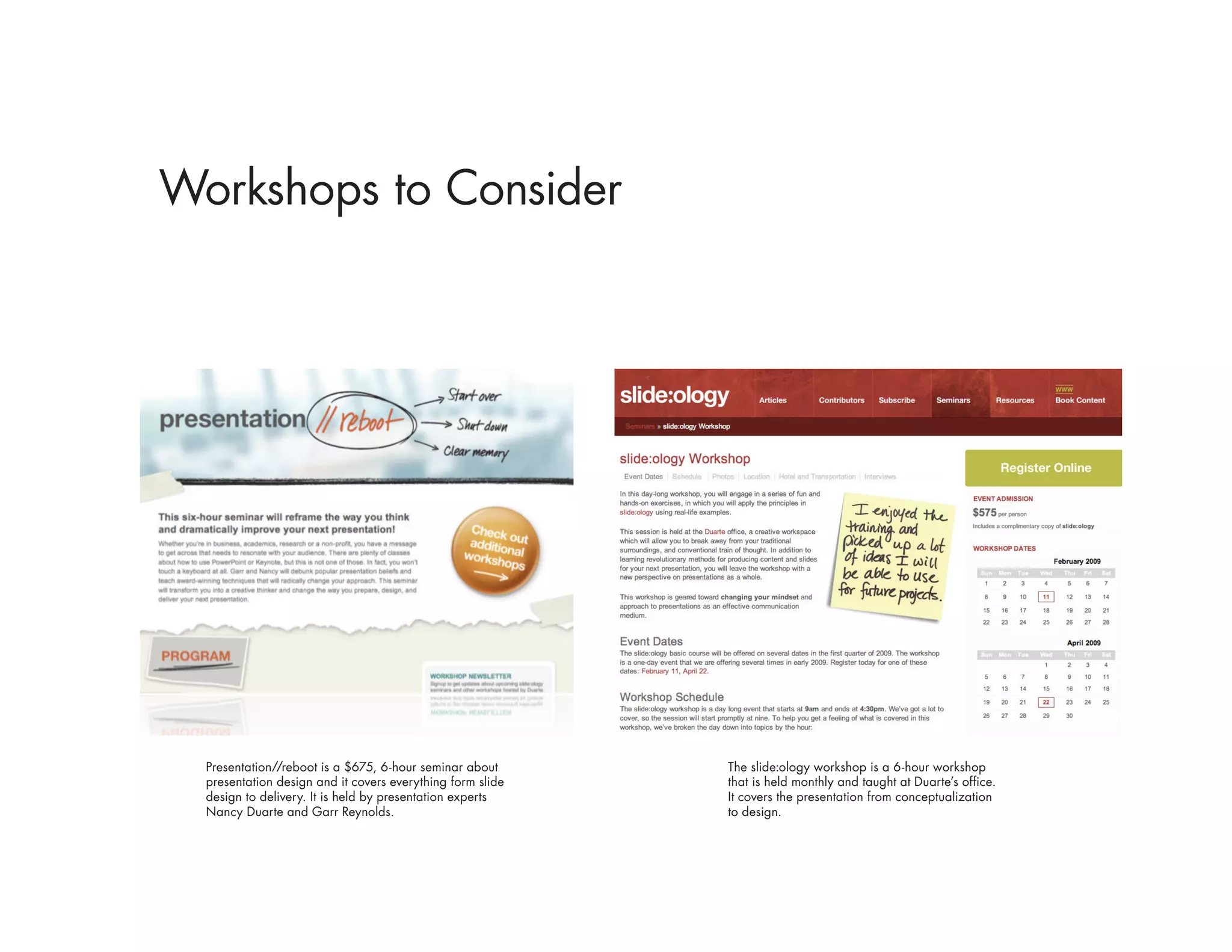 Workshops to Consider




  Presentation//reboot is a $675, 6-hour seminar about      The slide:ology workshop is a 6-hour workshop
  presentation design and it covers everything form slide   that is held monthly and taught at Duarte’s office.
  design to delivery. It is held by presentation experts    It covers the presentation from conceptualization
  Nancy Duarte and Garr Reynolds.                           to design.
 