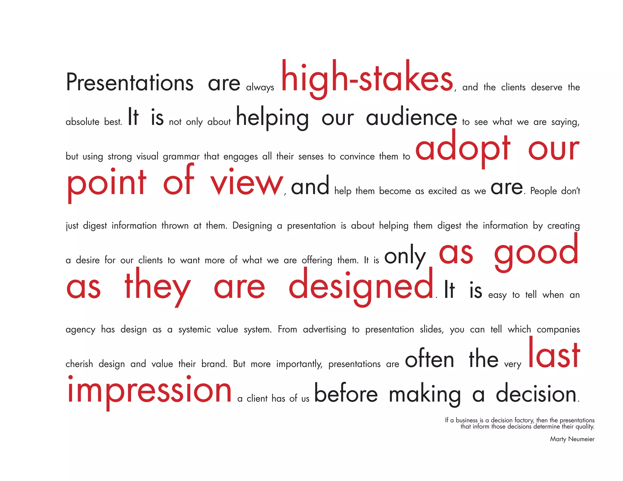 Presentations are                          always   high-stakes                              , and the clients deserve the


      It is
absolute best.   helping our audience
                        not only about                                                          to see what we are saying,


but using strong visual grammar that engages all their senses to convince them to   adopt our
point of view and                                   ,          help them become as excited as we           are          . People don’t


just digest information thrown at them. Designing a presentation is about helping them digest the information by creating


a desire for our clients to want more of what we are offering them. It is   only          as good
as they are designed It                                                               .            is      easy to tell when an


agency has design as a systemic value system. From advertising to presentation slides, you can tell which companies


                                                                      often the
cherish design and value their brand. But more importantly, presentations are                                    very     last
impression                               a client has of us   before making a decision                                                        .

                                                                                          If a business is a decision factory, then the presentations
                                                                                                that inform those decisions determine their quality.

                                                                                                                                   Marty Neumeier
 