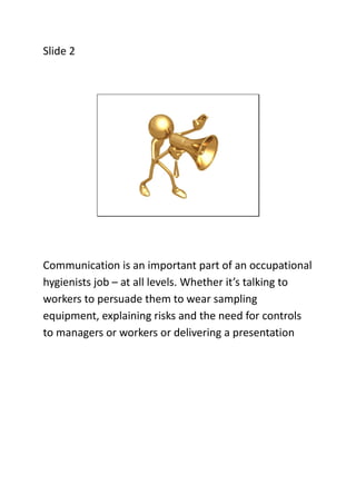 Slide 2

Communication is an important part of an occupational
hygienists job – at all levels. Whether it’s talking to
wor...