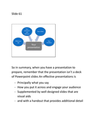 Slide 61

Your
presence
and
delivery

Your slides

What you
say

Your
handout

Your
presentation

So in summary, when you ...