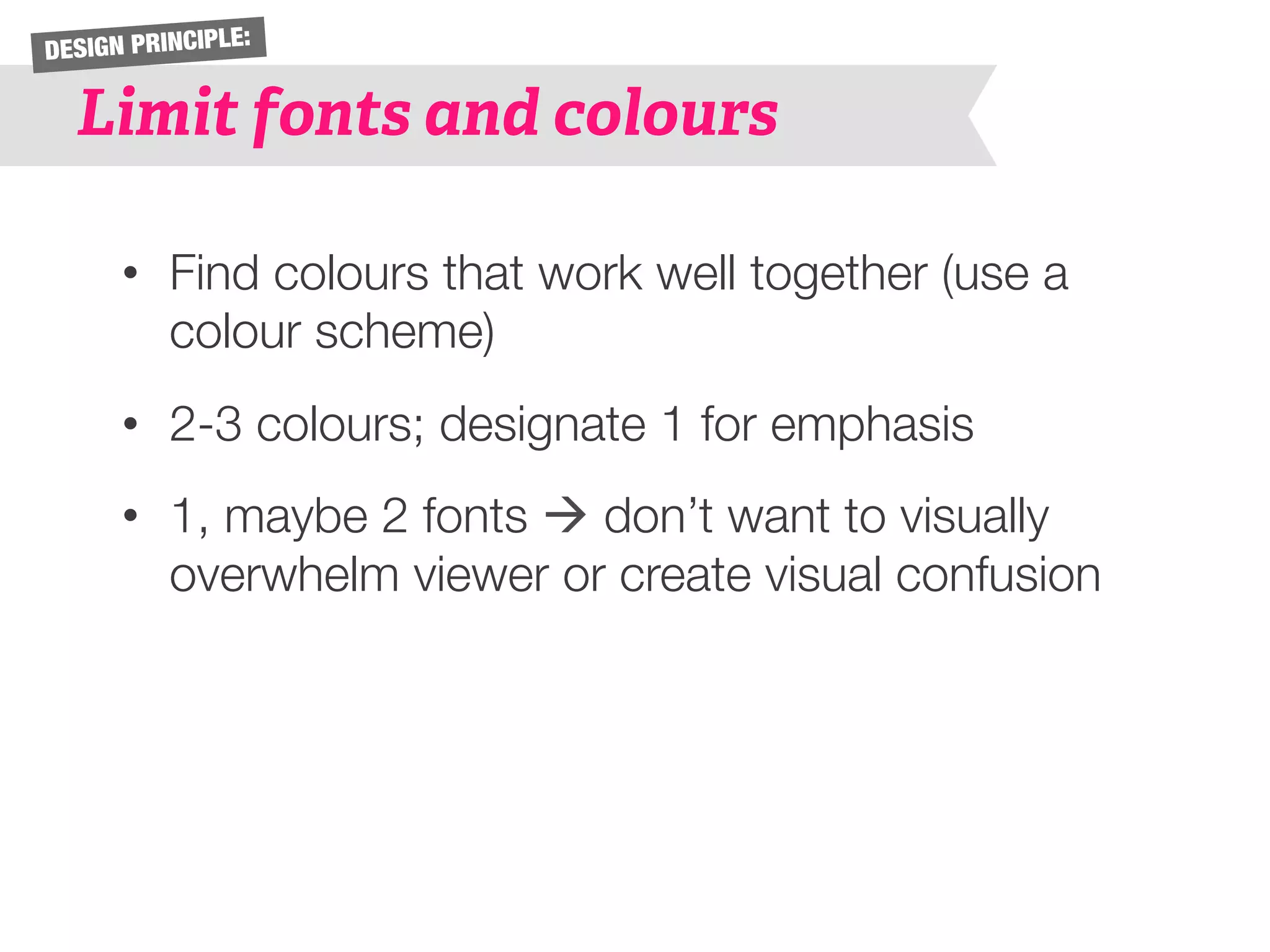 DESIGN PRINCIPLE: 
Limit fonts and colours 
• Find colours that work well together (use a 
colour scheme) 
• 2-3 colours; designate 1 for emphasis 
• 1, maybe 2 fonts à don’t want to visually 
overwhelm viewer or create visual confusion 
 