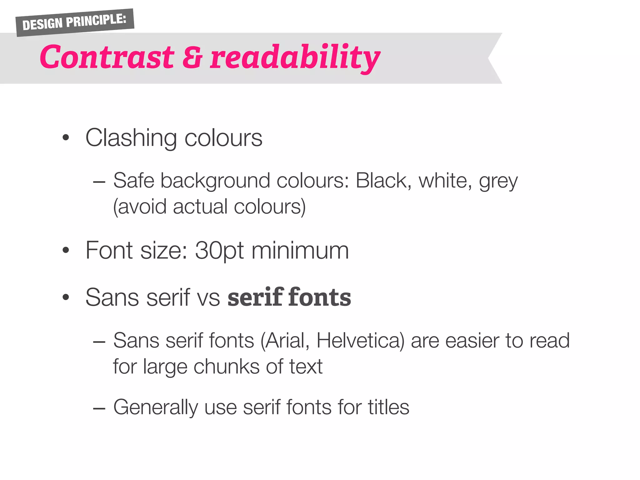 DESIGN PRINCIPLE: 
Contrast & readability 
• Clashing colours 
– Safe background colours: Black, white, grey 
(avoid actual colours) 
• Font size: 30pt minimum 
• Sans serif vs serif fonts 
– Sans serif fonts (Arial, Helvetica) are easier to read 
for large chunks of text 
– Generally use serif fonts for titles 
 