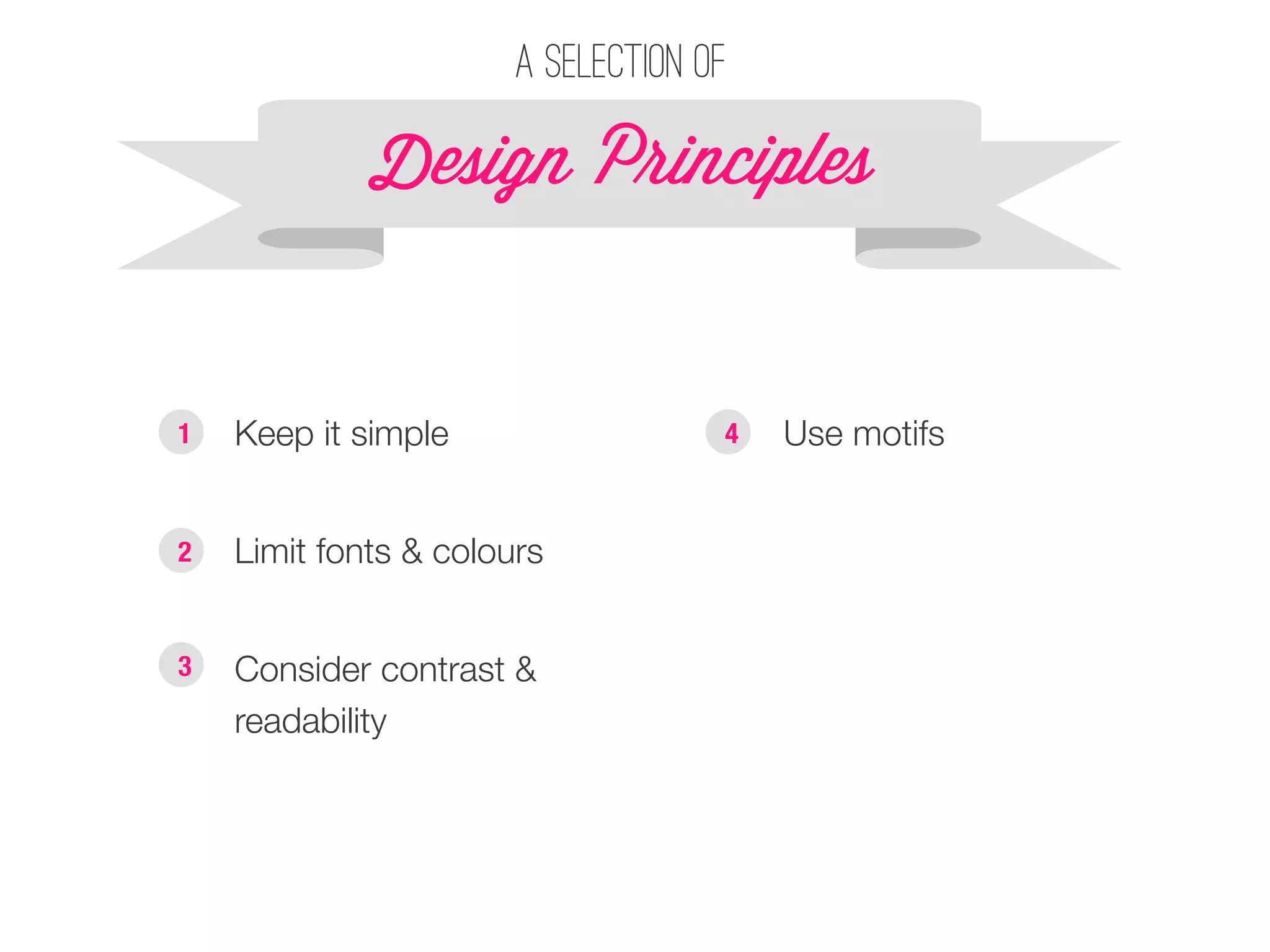A selection of 
Design P!inciples 
1 § Keep it simple 
§ Use motifs 
§ Limit fonts & colours 
2 
§ Consider contrast & 
readability 
3 
4 
 