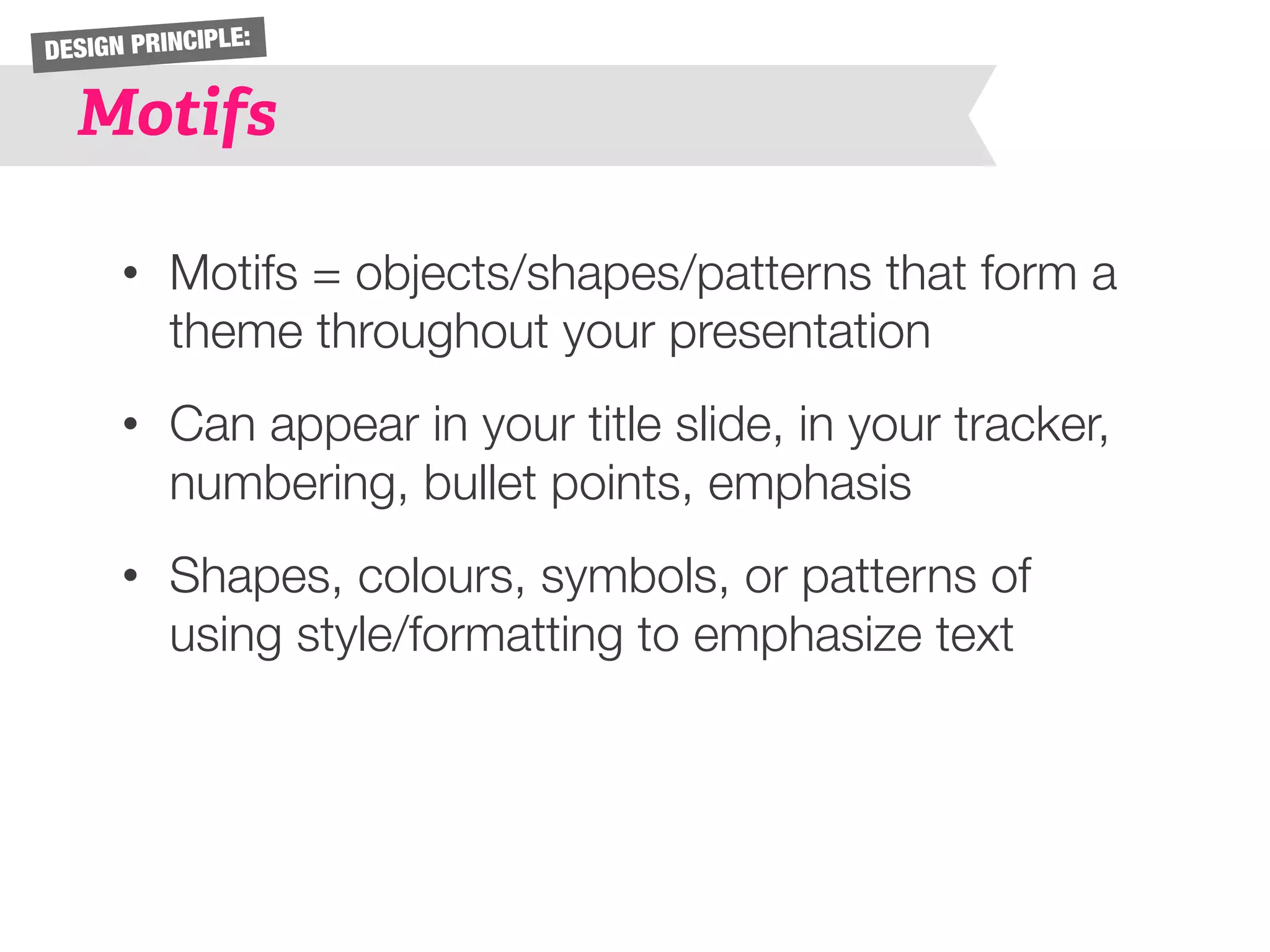 DESIGN PRINCIPLE: 
Motifs 
• Motifs = objects/shapes/patterns that form a 
theme throughout your presentation 
• Can appear in your title slide, in your tracker, 
numbering, bullet points, emphasis 
• Shapes, colours, symbols, or patterns of 
using style/formatting to emphasize text 
 