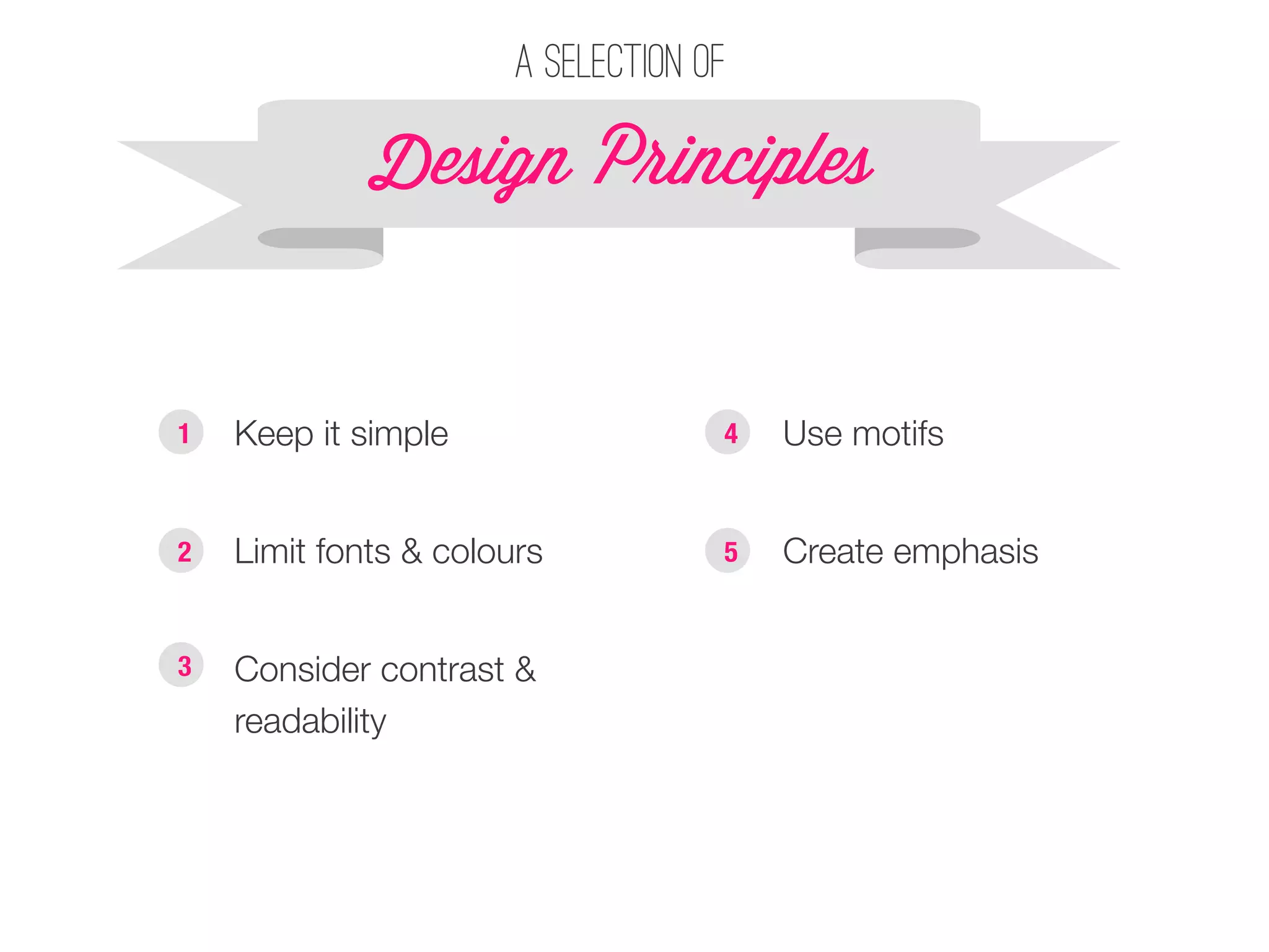 A selection of 
Design P!inciples 
§ Keep it simple 
§ Limit fonts & colours 
§ Consider contrast & 
readability 
§ Use motifs 
§ Create emphasis 
1 
2 
3 
4 
5 
 