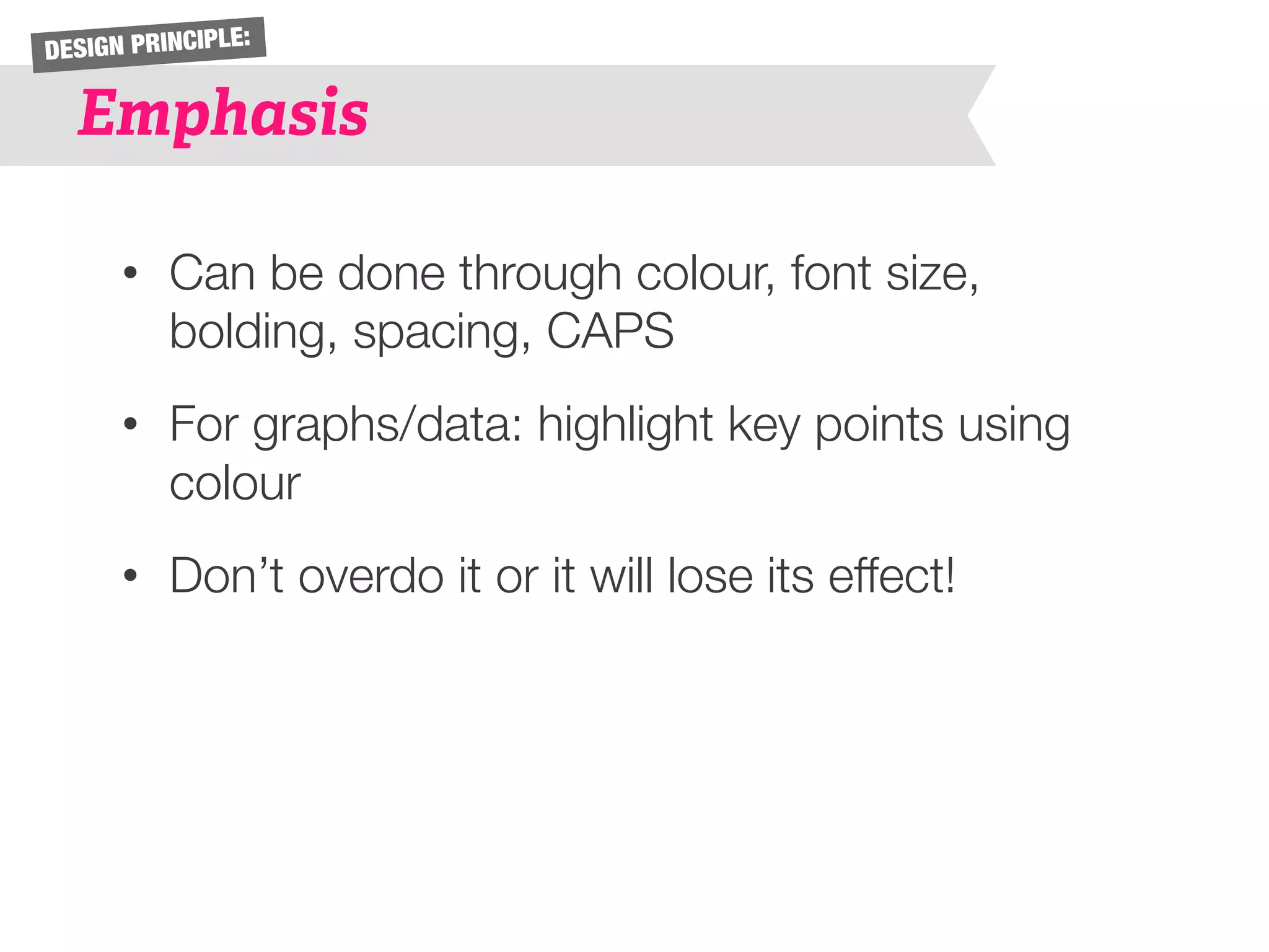 DESIGN PRINCIPLE: 
Emphasis 
• Can be done through colour, font size, 
bolding, spacing, CAPS 
• For graphs/data: highlight key points using 
colour 
• Don’t overdo it or it will lose its effect! 
 
