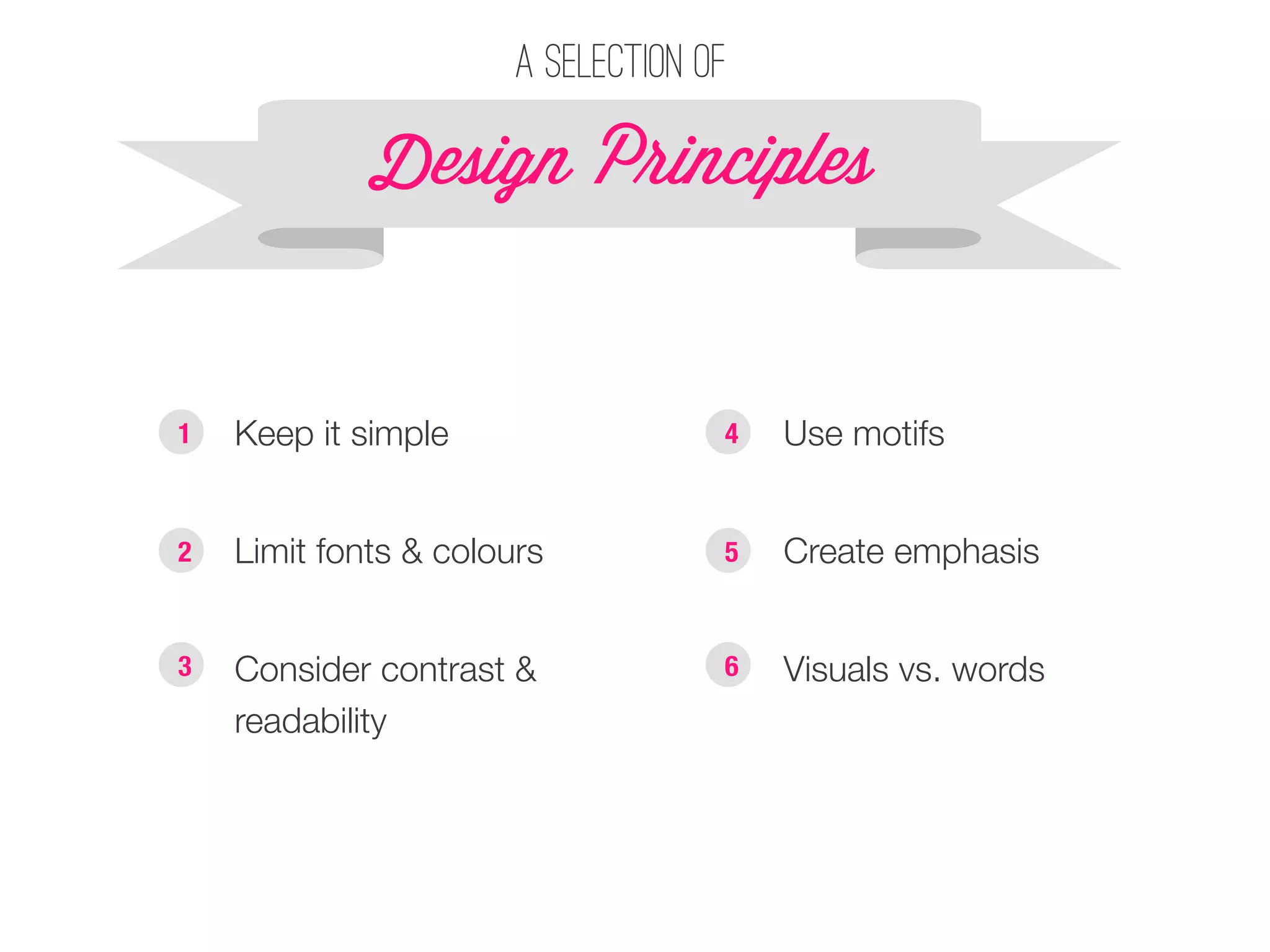 A selection of 
Design P!inciples 
§ Keep it simple 
§ Limit fonts & colours 
§ Consider contrast & 
readability 
§ Use motifs 
§ Create emphasis 
§ Visuals vs. words 
1 
2 
3 
4 
5 
6 
 