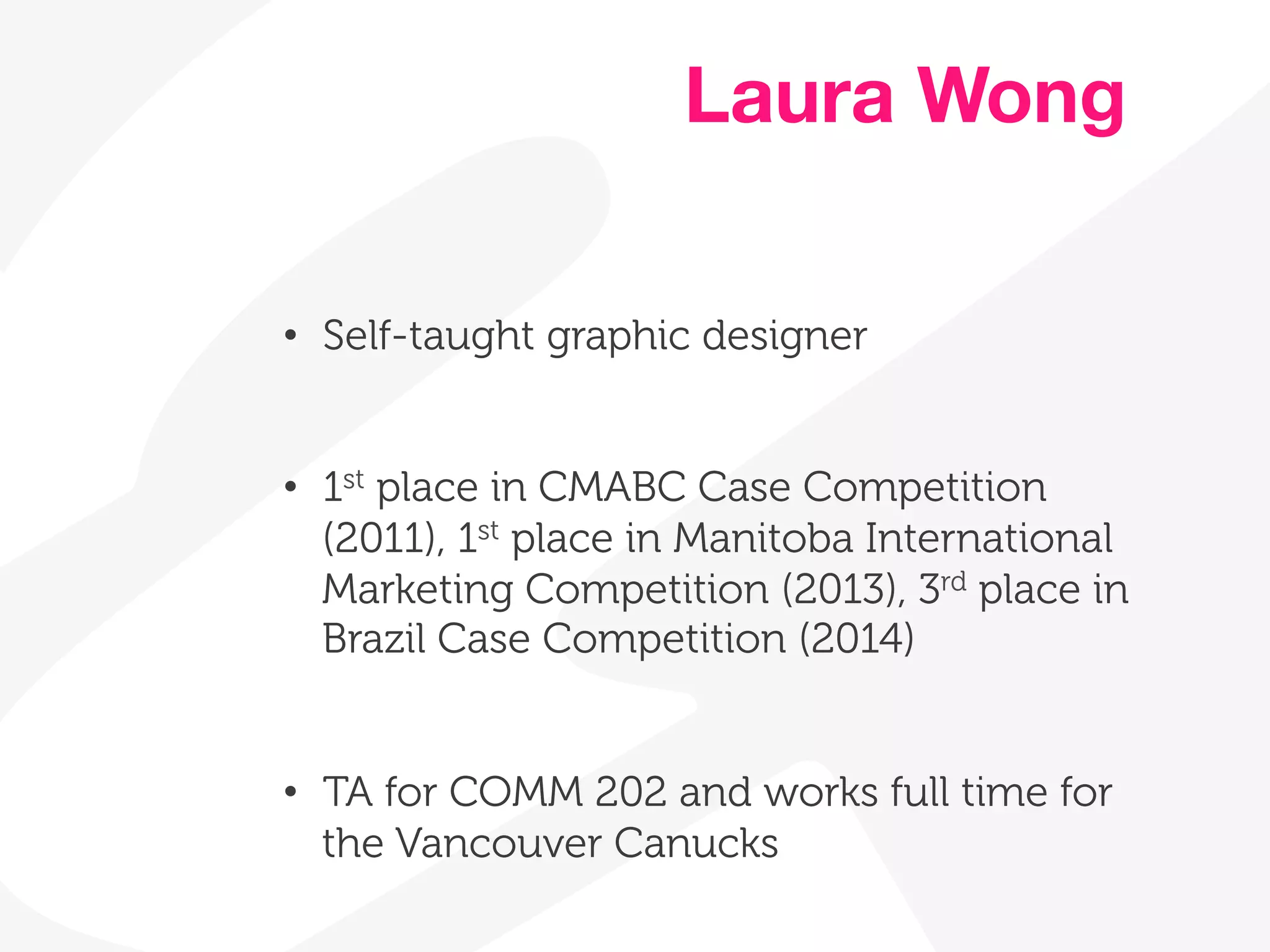 Laura Wong 
• Self-taught graphic designer 
• 1st place in CMABC Case Competition 
(2011), 1st place in Manitoba International 
Marketing Competition (2013), 3rd place in 
Brazil Case Competition (2014) 
• TA for COMM 202 and works full time for 
the Vancouver Canucks 
 