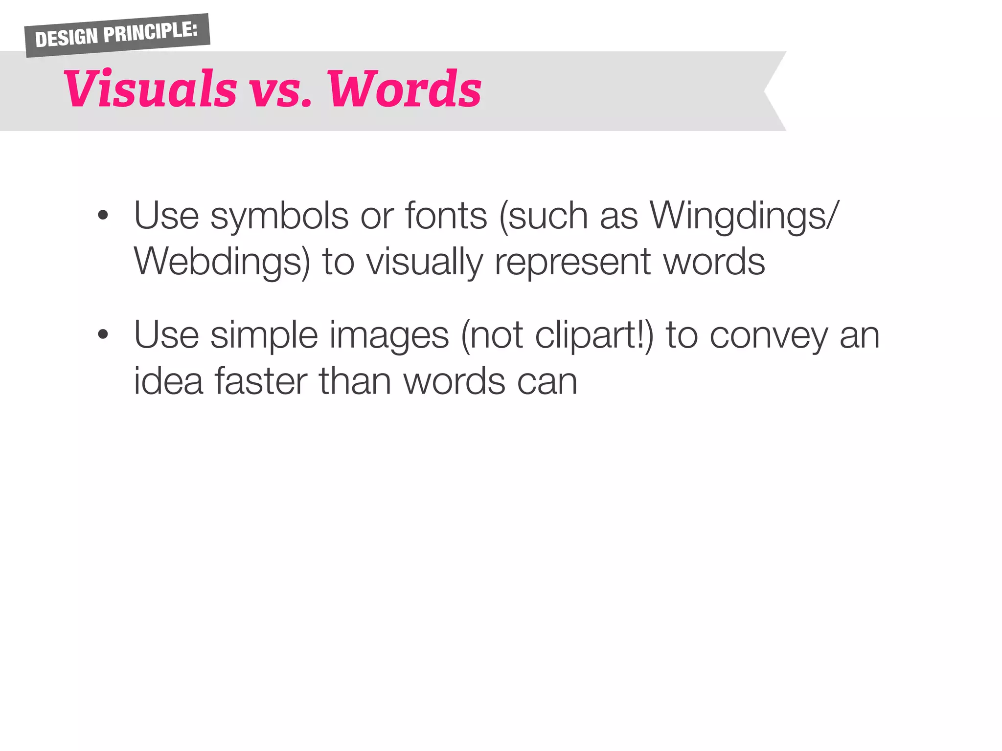 DESIGN PRINCIPLE: 
Visuals vs. Words 
• Use symbols or fonts (such as Wingdings/ 
Webdings) to visually represent words 
• Use simple images (not clipart!) to convey an 
idea faster than words can 
 