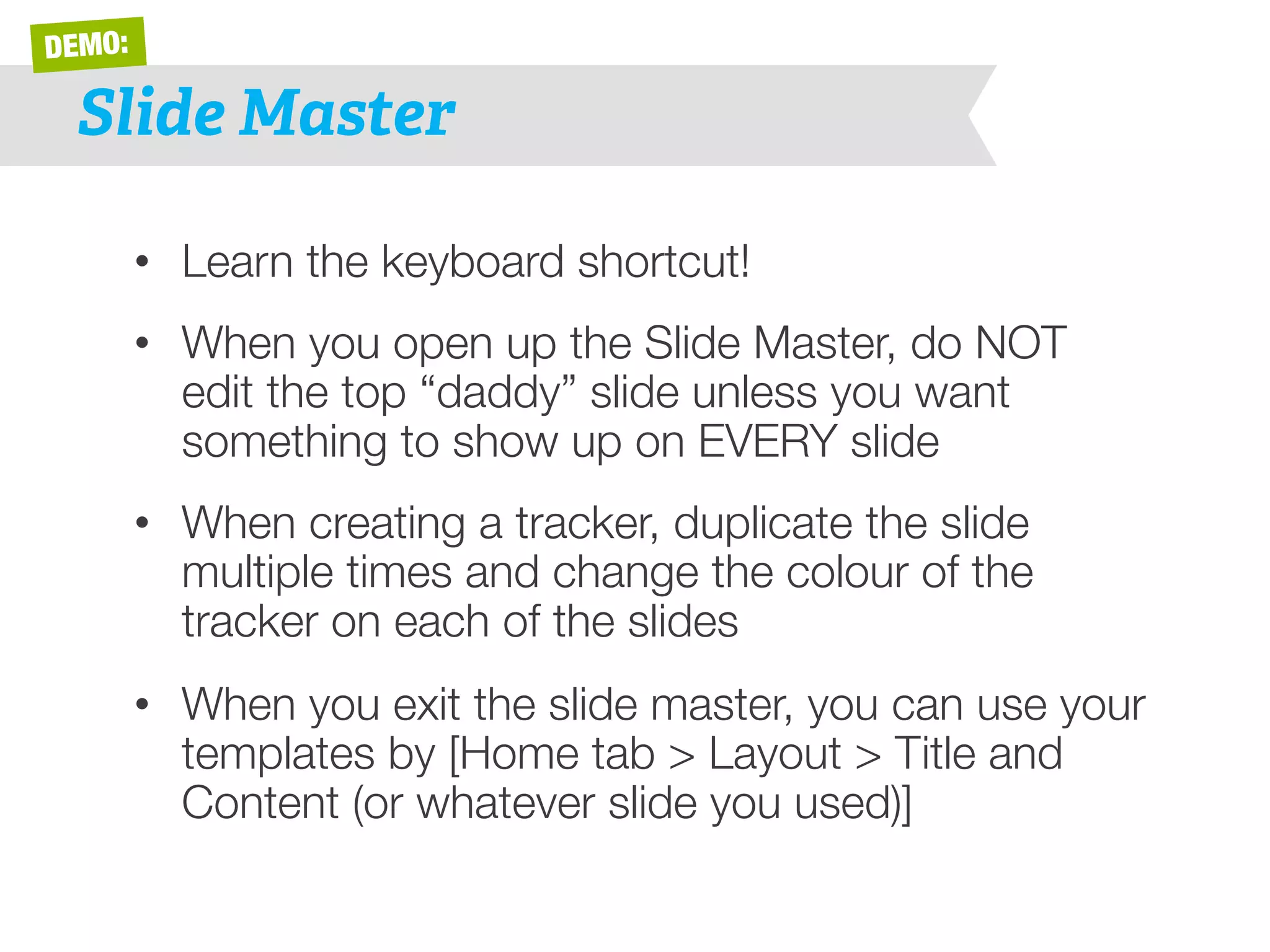 DEMO: 
Slide Master 
• Learn the keyboard shortcut! 
• When you open up the Slide Master, do NOT 
edit the top “daddy” slide unless you want 
something to show up on EVERY slide 
• When creating a tracker, duplicate the slide 
multiple times and change the colour of the 
tracker on each of the slides 
• When you exit the slide master, you can use your 
templates by [Home tab > Layout > Title and 
Content (or whatever slide you used)] 
 