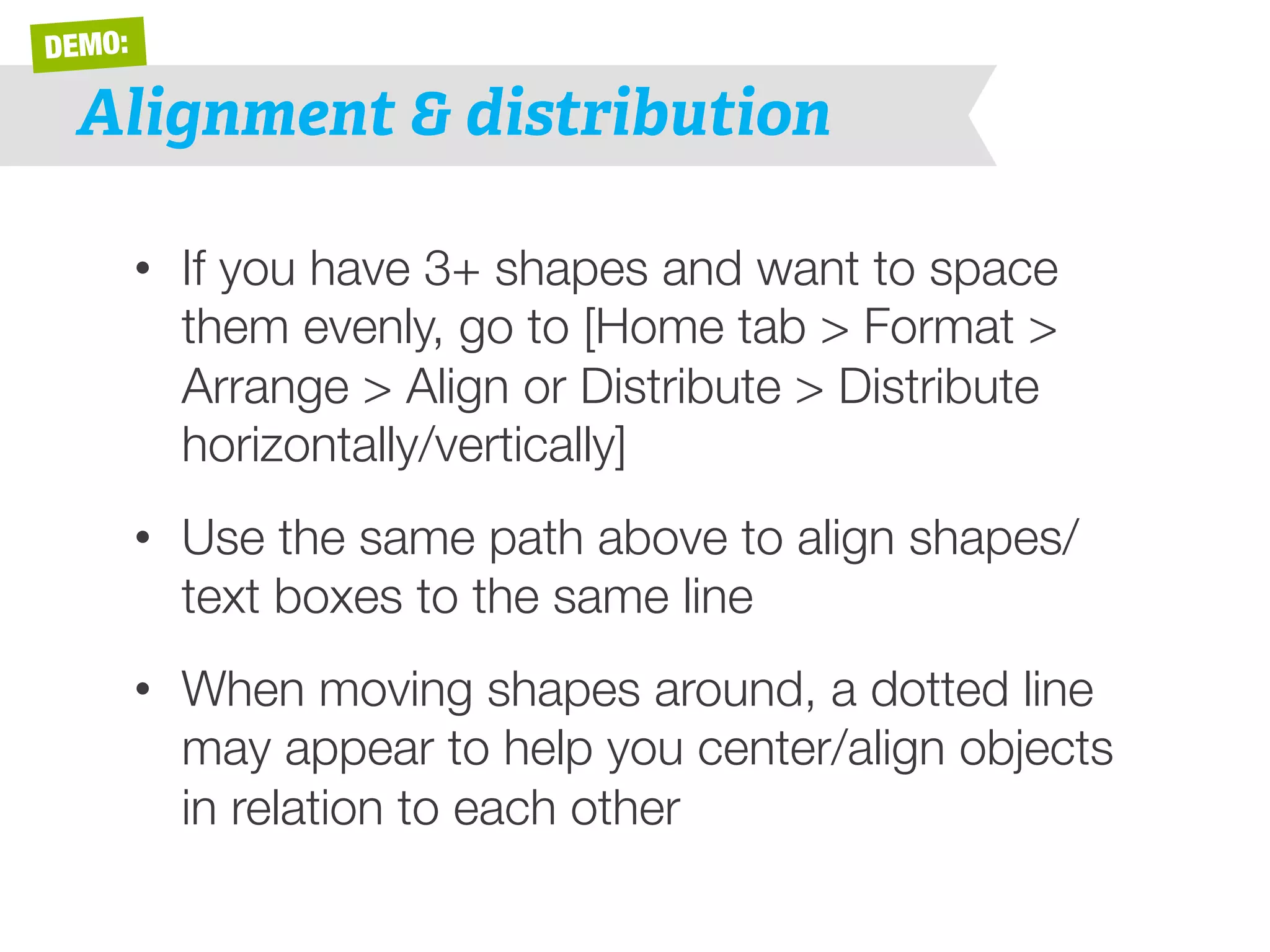 DEMO: 
Alignment & distribution 
• If you have 3+ shapes and want to space 
them evenly, go to [Home tab > Format > 
Arrange > Align or Distribute > Distribute 
horizontally/vertically] 
• Use the same path above to align shapes/ 
text boxes to the same line 
• When moving shapes around, a dotted line 
may appear to help you center/align objects 
in relation to each other 
 