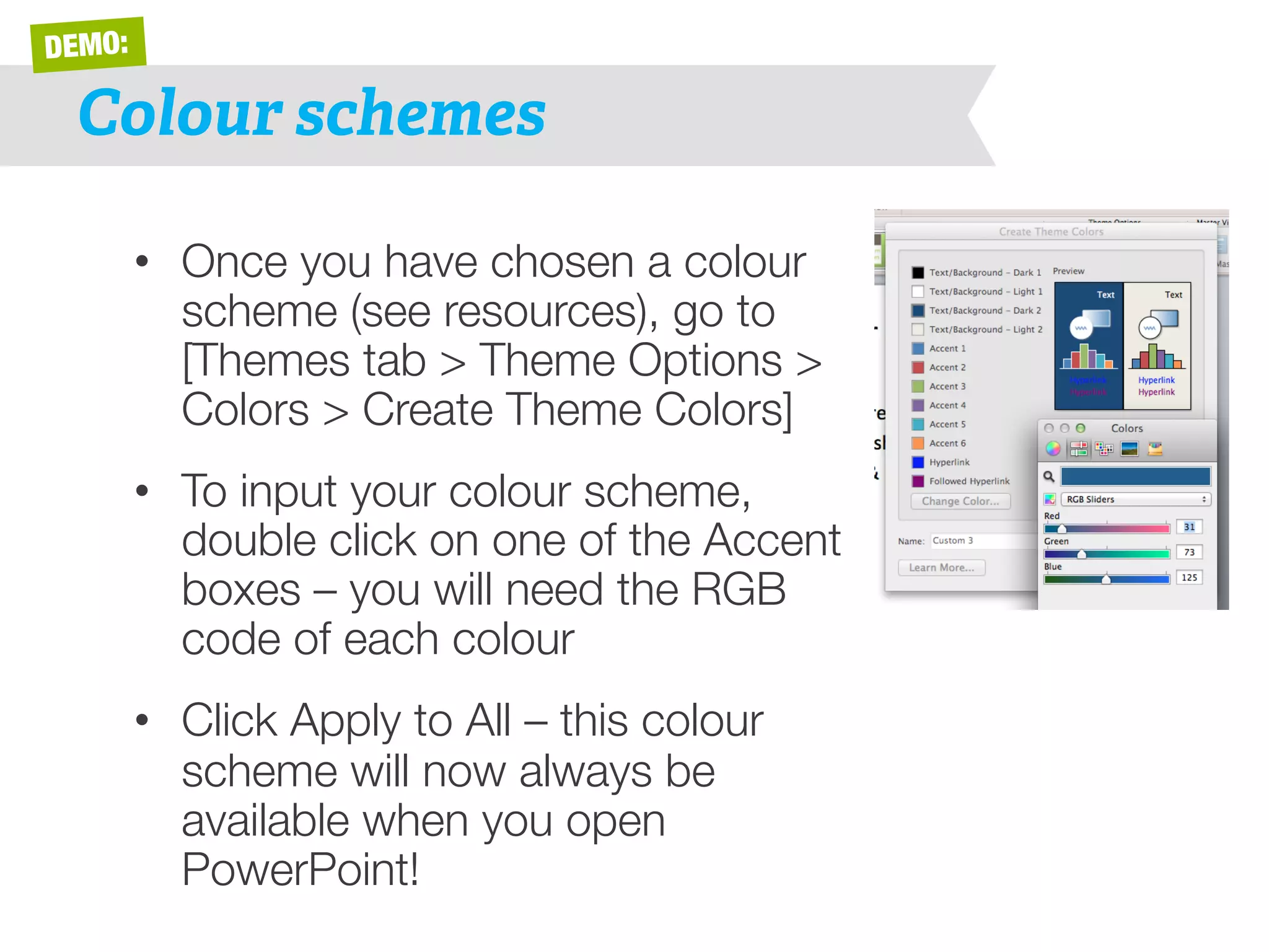 DEMO: 
Colour schemes 
• Once you have chosen a colour 
scheme (see resources), go to 
[Themes tab > Theme Options > 
Colors > Create Theme Colors] 
• To input your colour scheme, 
double click on one of the Accent 
boxes – you will need the RGB 
code of each colour 
• Click Apply to All – this colour 
scheme will now always be 
available when you open 
PowerPoint! 
 