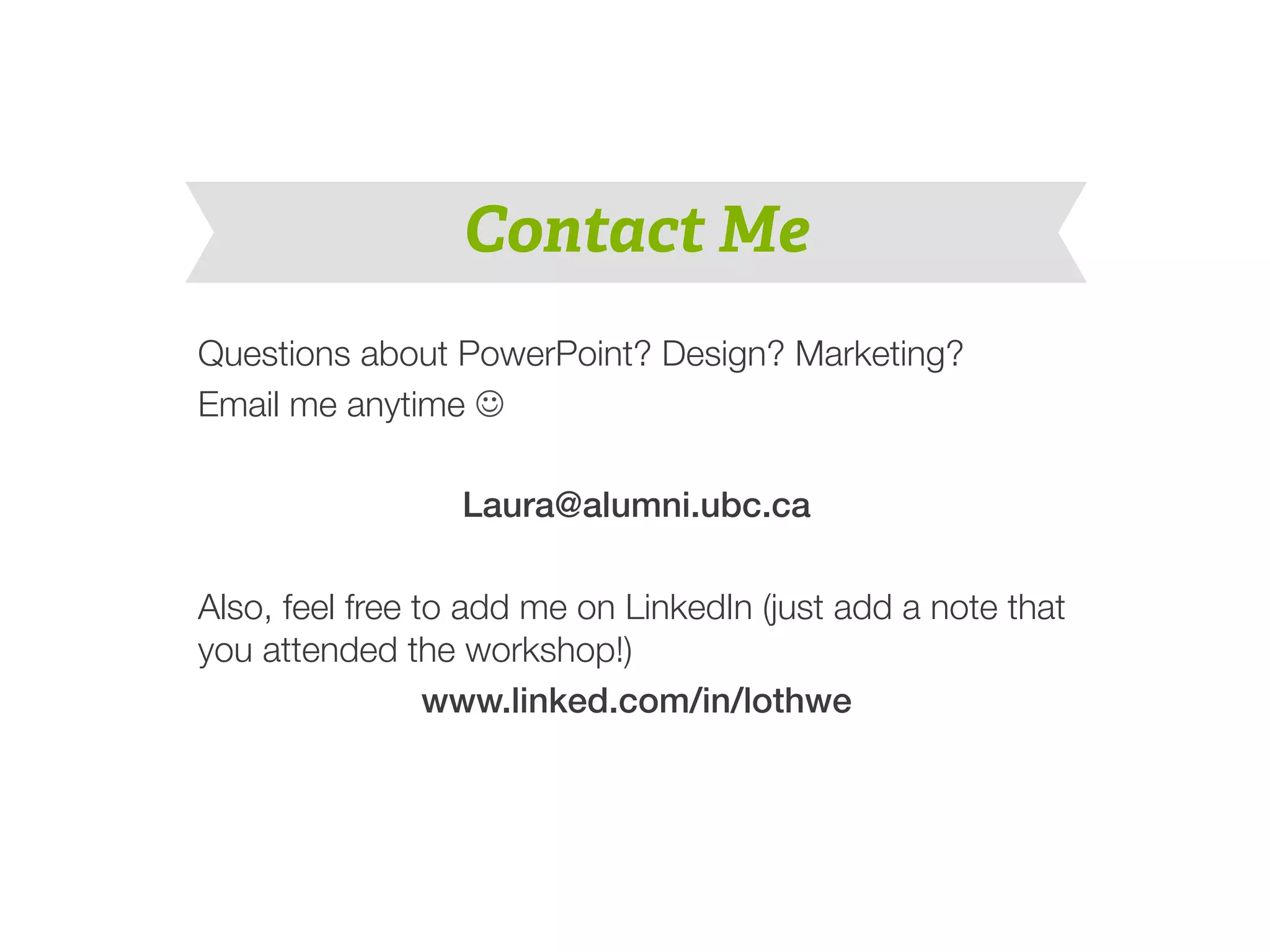 Contact Me 
Questions about PowerPoint? Design? Marketing? 
Email me anytime J 
Laura@alumni.ubc.ca! 
! 
Also, feel free to add me on LinkedIn (just add a note that 
you attended the workshop!) 
www.linked.com/in/lothwe! 
