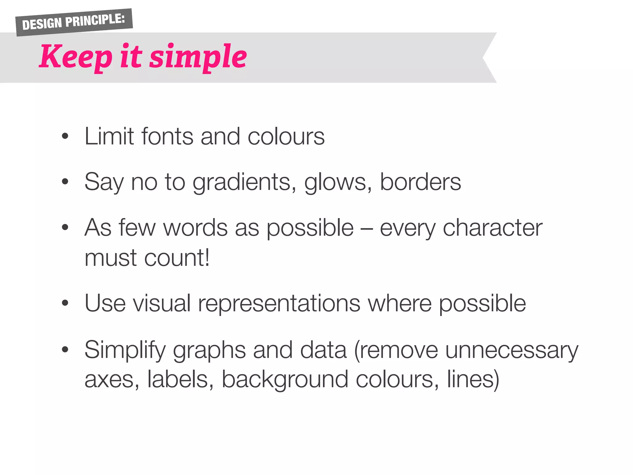 DESIGN PRINCIPLE: 
Keep it simple 
• Limit fonts and colours 
• Say no to gradients, glows, borders 
• As few words as possible – every character 
must count! 
• Use visual representations where possible 
• Simplify graphs and data (remove unnecessary 
axes, labels, background colours, lines) 
 