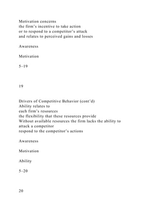 Motivation concerns
the firm’s incentive to take action
or to respond to a competitor’s attack
and relates to perceived gains and losses
Awareness
Motivation
5–19
19
Drivers of Competitive Behavior (cont’d)
Ability relates to
each firm’s resources
the flexibility that these resources provide
Without available resources the firm lacks the ability to
attack a competitor
respond to the competitor’s actions
Awareness
Motivation
Ability
5–20
20
 