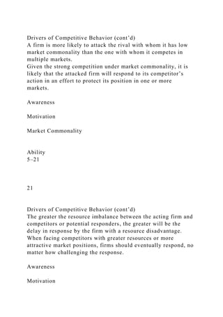Drivers of Competitive Behavior (cont’d)
A firm is more likely to attack the rival with whom it has low
market commonality than the one with whom it competes in
multiple markets.
Given the strong competition under market commonality, it is
likely that the attacked firm will respond to its competitor’s
action in an effort to protect its position in one or more
markets.
Awareness
Motivation
Market Commonality
Ability
5–21
21
Drivers of Competitive Behavior (cont’d)
The greater the resource imbalance between the acting firm and
competitors or potential responders, the greater will be the
delay in response by the firm with a resource disadvantage.
When facing competitors with greater resources or more
attractive market positions, firms should eventually respond, no
matter how challenging the response.
Awareness
Motivation
 
