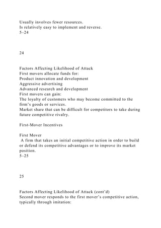 Usually involves fewer resources.
Is relatively easy to implement and reverse.
5–24
24
Factors Affecting Likelihood of Attack
First movers allocate funds for:
Product innovation and development
Aggressive advertising
Advanced research and development
First movers can gain:
The loyalty of customers who may become committed to the
firm’s goods or services.
Market share that can be difficult for competitors to take during
future competitive rivalry.
First-Mover Incentives
First Mover
A firm that takes an initial competitive action in order to build
or defend its competitive advantages or to improve its market
position.
5–25
25
Factors Affecting Likelihood of Attack (cont’d)
Second mover responds to the first mover’s competitive action,
typically through imitation:
 