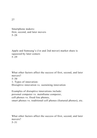 27
Smartphone makers:
first, second, and later movers
5–28
Apple and Samsung’s (1st and 2nd mover) market share is
squeezed by later comers
5–29
What other factors affect the success of first, second, and later
movers?
5–30
1. Types of innovation:
Disruptive innovation vs. sustaining innovation
Examples of disruptive innovations include:
personal computer vs. mainframe computer,
cell phones vs. fixed line phones,
smart phones vs. traditional cell phones (featured phones), etc.
What other factors affect the success of first, second, and later
movers?
5–31
 