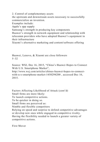 2. Control of complementary assets
the upstream and downstream assets necessary to successfully
commercialize an invention.
Examples include:
Apple’s app supply
Samsung’s strength in producing key components
Huawei’s strength in network equipment and relationship with
telecomm providers who have adopted Huawei’s equipment in
their infrastructure
Xiaomi’s alternative marketing and content/software offering
Huawei, Lenovo, & Xiaomi are close followers
5–32
Source: WSJ, Dec 16, 2015, “China’s Huawei Hopes to Connect
With U.S. Smartphone Market”,
http://www.wsj.com/articles/chinas-huawei-hopes-to-connect-
with-u-s-smartphone-market-1450294200 , accessed Dec 16,
2015.
Factors Affecting Likelihood of Attack (cont’d)
Small firms are more likely:
To launch competitive actions.
To be quicker in doing so.
Small firms are perceived as:
Nimble and flexible competitors
Relying on speed and surprise to defend competitive advantages
or develop new ones while engaged in competitive rivalry.
Having the flexibility needed to launch a greater variety of
competitive actions.
First Mover
 
