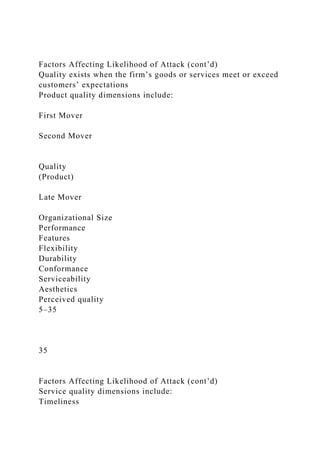 Factors Affecting Likelihood of Attack (cont’d)
Quality exists when the firm’s goods or services meet or exceed
customers’ expectations
Product quality dimensions include:
First Mover
Second Mover
Quality
(Product)
Late Mover
Organizational Size
Performance
Features
Flexibility
Durability
Conformance
Serviceability
Aesthetics
Perceived quality
5–35
35
Factors Affecting Likelihood of Attack (cont’d)
Service quality dimensions include:
Timeliness
 