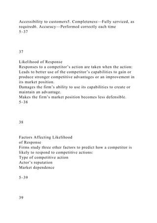 Accessibility to customers5. Completeness—Fully serviced, as
required6. Accuracy—Performed correctly each time
5–37
37
Likelihood of Response
Responses to a competitor’s action are taken when the action:
Leads to better use of the competitor’s capabilities to gain or
produce stronger competitive advantages or an improvement in
its market position.
Damages the firm’s ability to use its capabilities to create or
maintain an advantage.
Makes the firm’s market position becomes less defensible.
5–38
38
Factors Affecting Likelihood
of Response
Firms study three other factors to predict how a competitor is
likely to respond to competitive actions:
Type of competitive action
Actor’s reputation
Market dependence
5–39
39
 