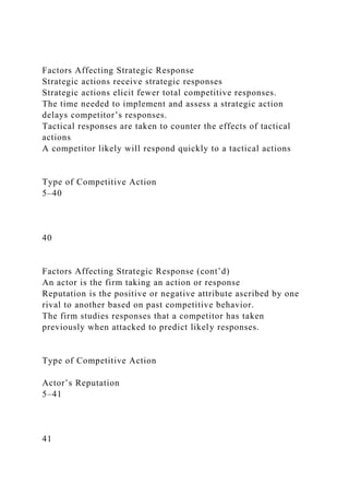 Factors Affecting Strategic Response
Strategic actions receive strategic responses
Strategic actions elicit fewer total competitive responses.
The time needed to implement and assess a strategic action
delays competitor’s responses.
Tactical responses are taken to counter the effects of tactical
actions
A competitor likely will respond quickly to a tactical actions
Type of Competitive Action
5–40
40
Factors Affecting Strategic Response (cont’d)
An actor is the firm taking an action or response
Reputation is the positive or negative attribute ascribed by one
rival to another based on past competitive behavior.
The firm studies responses that a competitor has taken
previously when attacked to predict likely responses.
Type of Competitive Action
Actor’s Reputation
5–41
41
 