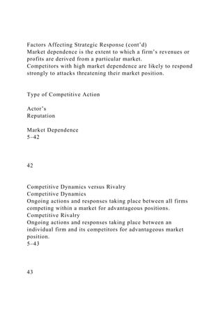 Factors Affecting Strategic Response (cont’d)
Market dependence is the extent to which a firm’s revenues or
profits are derived from a particular market.
Competitors with high market dependence are likely to respond
strongly to attacks threatening their market position.
Type of Competitive Action
Actor’s
Reputation
Market Dependence
5–42
42
Competitive Dynamics versus Rivalry
Competitive Dynamics
Ongoing actions and responses taking place between all firms
competing within a market for advantageous positions.
Competitive Rivalry
Ongoing actions and responses taking place between an
individual firm and its competitors for advantageous market
position.
5–43
43
 