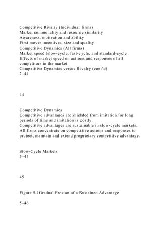 Competitive Rivalry (Individual firms)
Market commonality and resource similarity
Awareness, motivation and ability
First mover incentives, size and quality
Competitive Dynamics (All firms)
Market speed (slow-cycle, fast-cycle, and standard-cycle
Effects of market speed on actions and responses of all
competitors in the market
Competitive Dynamics versus Rivalry (cont’d)
2–44
44
Competitive Dynamics
Competitive advantages are shielded from imitation for long
periods of time and imitation is costly.
Competitive advantages are sustainable in slow-cycle markets.
All firms concentrate on competitive actions and responses to
protect, maintain and extend proprietary competitive advantage.
Slow-Cycle Markets
5–45
45
Figure 5.4Gradual Erosion of a Sustained Advantage
5–46
 