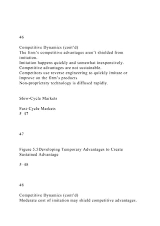 46
Competitive Dynamics (cont’d)
The firm’s competitive advantages aren’t shielded from
imitation.
Imitation happens quickly and somewhat inexpensively.
Competitive advantages are not sustainable.
Competitors use reverse engineering to quickly imitate or
improve on the firm’s products
Non-proprietary technology is diffused rapidly.
Slow-Cycle Markets
Fast-Cycle Markets
5–47
47
Figure 5.5Developing Temporary Advantages to Create
Sustained Advantage
5–48
48
Competitive Dynamics (cont’d)
Moderate cost of imitation may shield competitive advantages.
 
